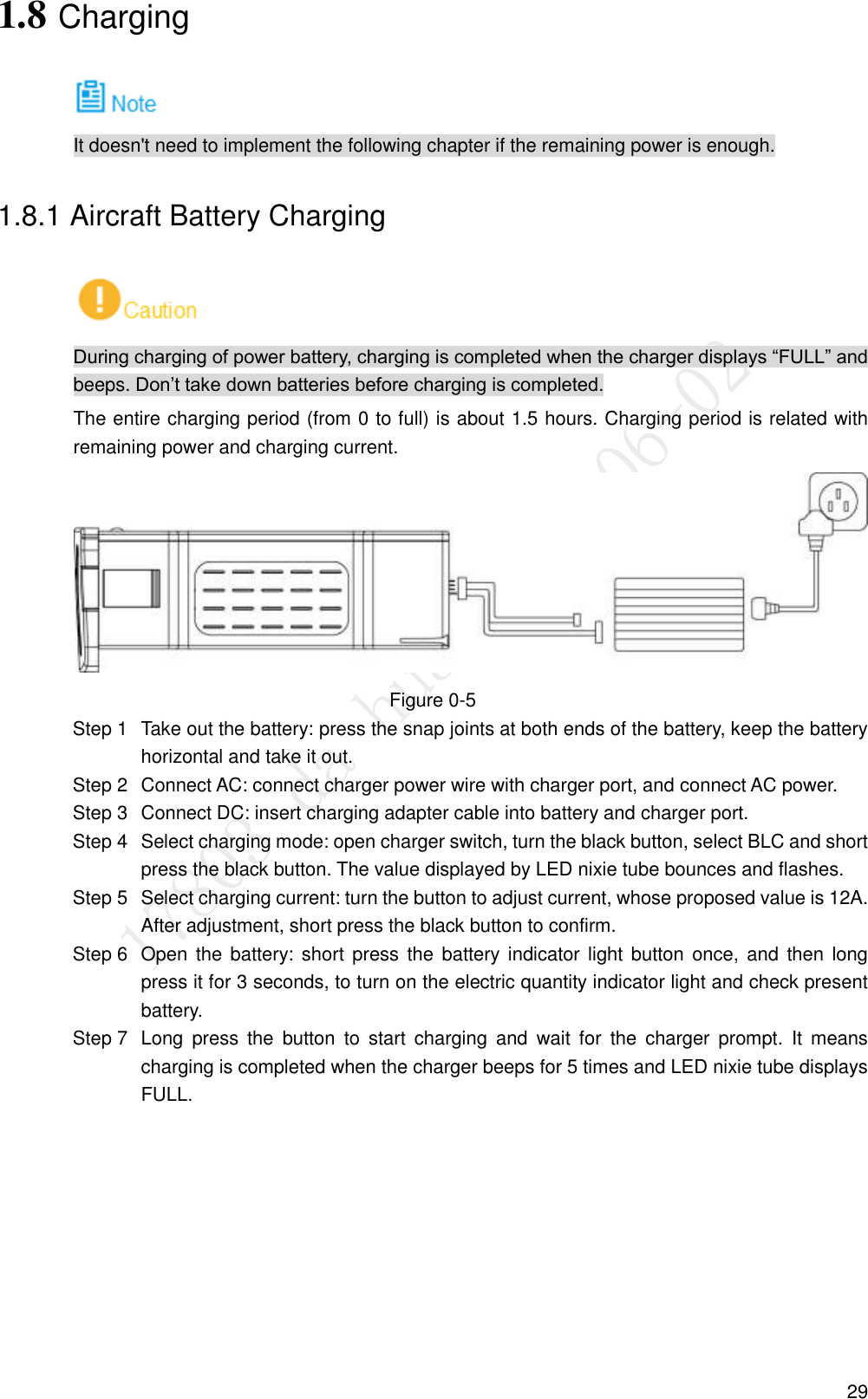  29 1.8 Charging  It doesn&apos;t need to implement the following chapter if the remaining power is enough. 1.8.1 Aircraft Battery Charging  During charging of power battery, charging is completed when the charger displays “FULL” and beeps. Don’t take down batteries before charging is completed. The entire charging period (from 0 to full) is about 1.5 hours. Charging period is related with remaining power and charging current.  Figure 0-5   Take out the battery: press the snap joints at both ends of the battery, keep the battery Step 1horizontal and take it out.   Connect AC: connect charger power wire with charger port, and connect AC power. Step 2  Connect DC: insert charging adapter cable into battery and charger port. Step 3  Select charging mode: open charger switch, turn the black button, select BLC and short Step 4press the black button. The value displayed by LED nixie tube bounces and flashes.   Select charging current: turn the button to adjust current, whose proposed value is 12A. Step 5After adjustment, short press the black button to confirm.   Open the  battery: short press  the  battery indicator light button  once, and  then long Step 6press it for 3 seconds, to turn on the electric quantity indicator light and check present battery.   Long  press  the  button  to  start  charging  and  wait  for  the  charger  prompt.  It  means Step 7charging is completed when the charger beeps for 5 times and LED nixie tube displays FULL. 