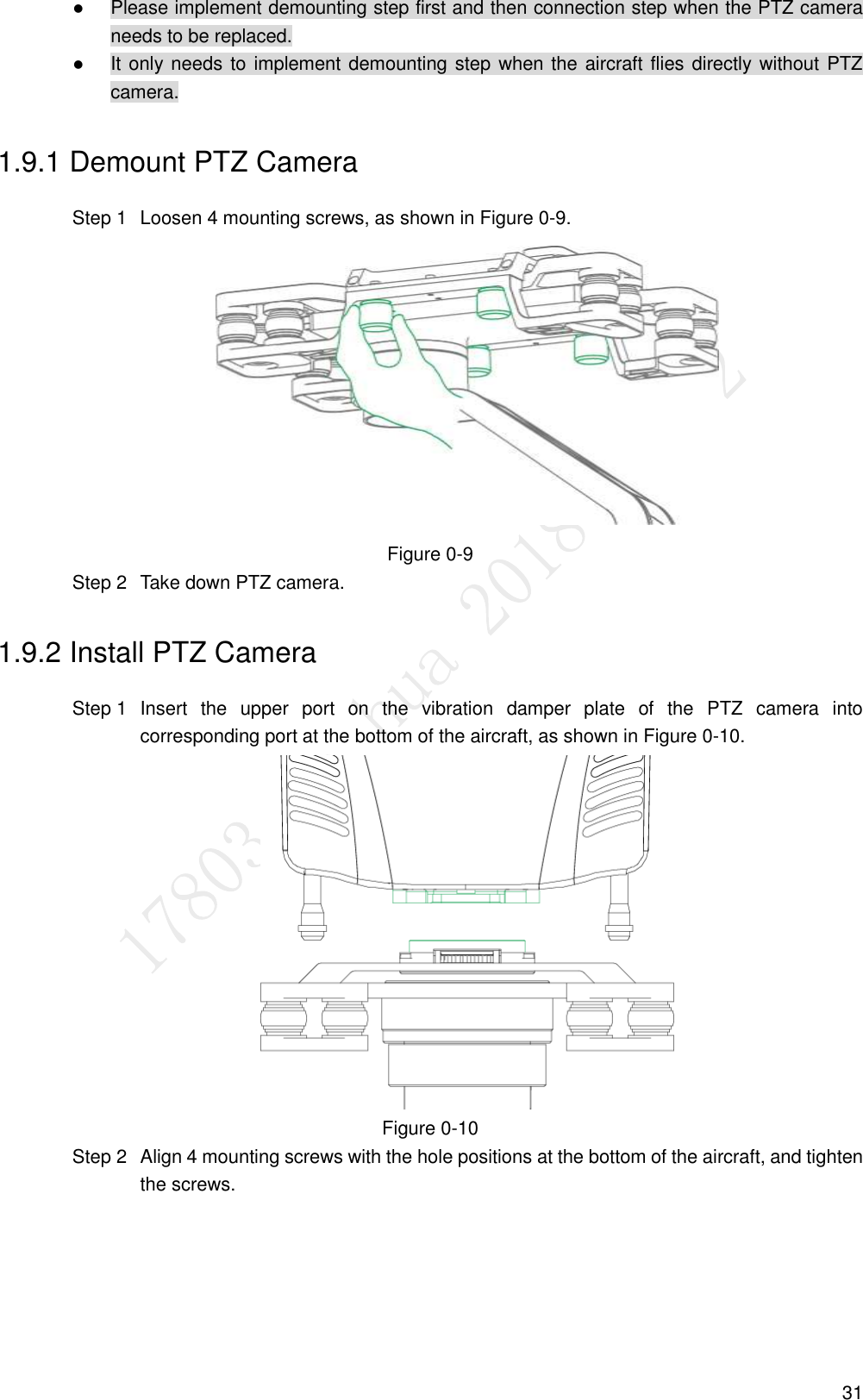  31  Please implement demounting step first and then connection step when the PTZ camera needs to be replaced.  It only needs to implement demounting step when the aircraft flies directly without PTZ camera. 1.9.1 Demount PTZ Camera   Loosen 4 mounting screws, as shown in Figure 0-9. Step 1 Figure 0-9   Take down PTZ camera. Step 21.9.2 Install PTZ Camera   Insert  the  upper  port  on  the  vibration  damper  plate  of  the  PTZ  camera  into Step 1corresponding port at the bottom of the aircraft, as shown in Figure 0-10.  Figure 0-10   Align 4 mounting screws with the hole positions at the bottom of the aircraft, and tighten Step 2the screws. 