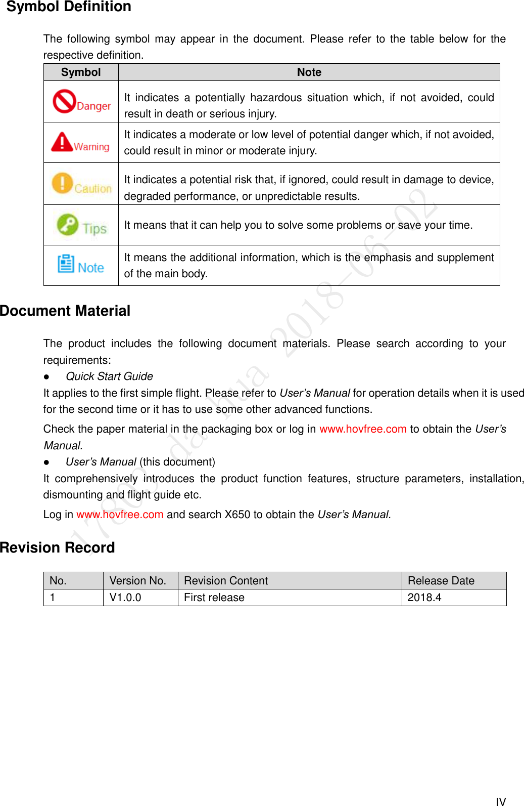  IV   Symbol Definition The  following symbol may  appear in the document. Please  refer to  the  table  below for  the respective definition. Symbol Note  It  indicates  a  potentially  hazardous situation  which,  if  not  avoided,  could result in death or serious injury.  It indicates a moderate or low level of potential danger which, if not avoided, could result in minor or moderate injury.  It indicates a potential risk that, if ignored, could result in damage to device, degraded performance, or unpredictable results.  It means that it can help you to solve some problems or save your time.  It means the additional information, which is the emphasis and supplement of the main body. Document Material The  product  includes  the  following  document  materials.  Please  search  according  to  your requirements:  Quick Start Guide It applies to the first simple flight. Please refer to User’s Manual for operation details when it is used for the second time or it has to use some other advanced functions. Check the paper material in the packaging box or log in www.hovfree.com to obtain the User’s Manual.  User’s Manual (this document) It  comprehensively  introduces  the  product  function  features,  structure  parameters,  installation, dismounting and flight guide etc. Log in www.hovfree.com and search X650 to obtain the User’s Manual. Revision Record No. Version No. Revision Content Release Date 1 V1.0.0 First release 2018.4  