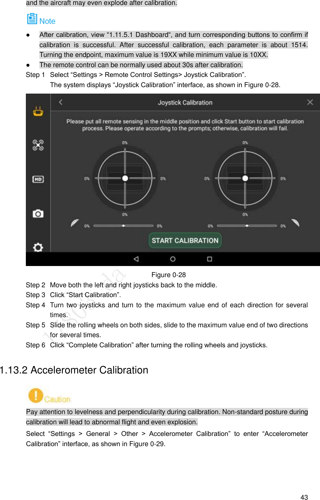  43 and the aircraft may even explode after calibration.   After calibration, view “1.11.5.1 Dashboard“, and turn corresponding buttons to confirm if calibration  is  successful.  After  successful  calibration,  each  parameter  is  about  1514. Turning the endpoint, maximum value is 19XX while minimum value is 10XX.  The remote control can be normally used about 30s after calibration.  Select “Settings &gt; Remote Control Settings&gt; Joystick Calibration”.     Step 1The system displays “Joystick Calibration” interface, as shown in Figure 0-28.   Figure 0-28   Move both the left and right joysticks back to the middle. Step 2 Click “Start Calibration”. Step 3  Turn two joysticks and turn to the maximum value end of each direction for several Step 4times.   Slide the rolling wheels on both sides, slide to the maximum value end of two directions Step 5for several times.  Click “Complete Calibration” after turning the rolling wheels and joysticks. Step 61.13.2 Accelerometer Calibration  Pay attention to levelness and perpendicularity during calibration. Non-standard posture during calibration will lead to abnormal flight and even explosion. Select  “Settings  &gt;  General  &gt;  Other  &gt;  Accelerometer  Calibration”  to  enter  “Accelerometer Calibration” interface, as shown in Figure 0-29. 