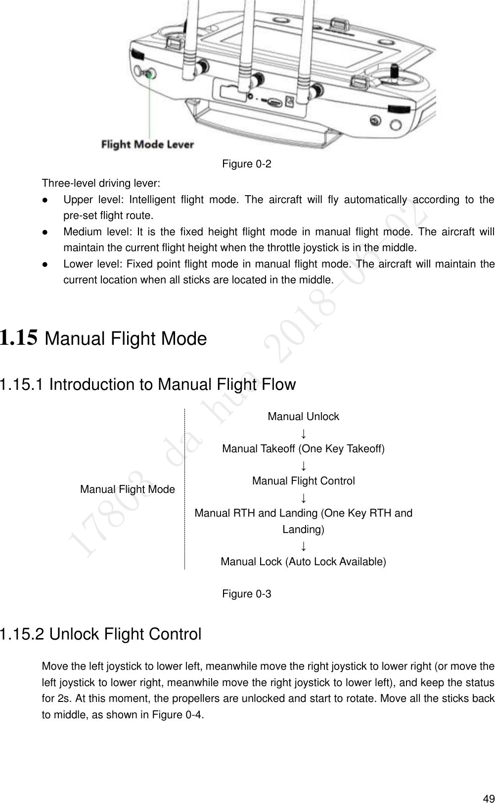  49  Figure 0-2 Three-level driving lever:  Upper  level:  Intelligent  flight  mode.  The  aircraft  will  fly  automatically  according  to  the pre-set flight route.  Medium level:  It  is  the  fixed  height  flight  mode  in  manual  flight mode.  The  aircraft  will maintain the current flight height when the throttle joystick is in the middle.  Lower level: Fixed point flight mode in manual flight mode. The aircraft will maintain the current location when all sticks are located in the middle. 1.15 Manual Flight Mode 1.15.1 Introduction to Manual Flight Flow Manual Flight Mode Manual Unlock ↓ Manual Takeoff (One Key Takeoff) ↓ Manual Flight Control ↓ Manual RTH and Landing (One Key RTH and Landing) ↓ Manual Lock (Auto Lock Available)  Figure 0-3 1.15.2 Unlock Flight Control Move the left joystick to lower left, meanwhile move the right joystick to lower right (or move the left joystick to lower right, meanwhile move the right joystick to lower left), and keep the status for 2s. At this moment, the propellers are unlocked and start to rotate. Move all the sticks back to middle, as shown in Figure 0-4. 