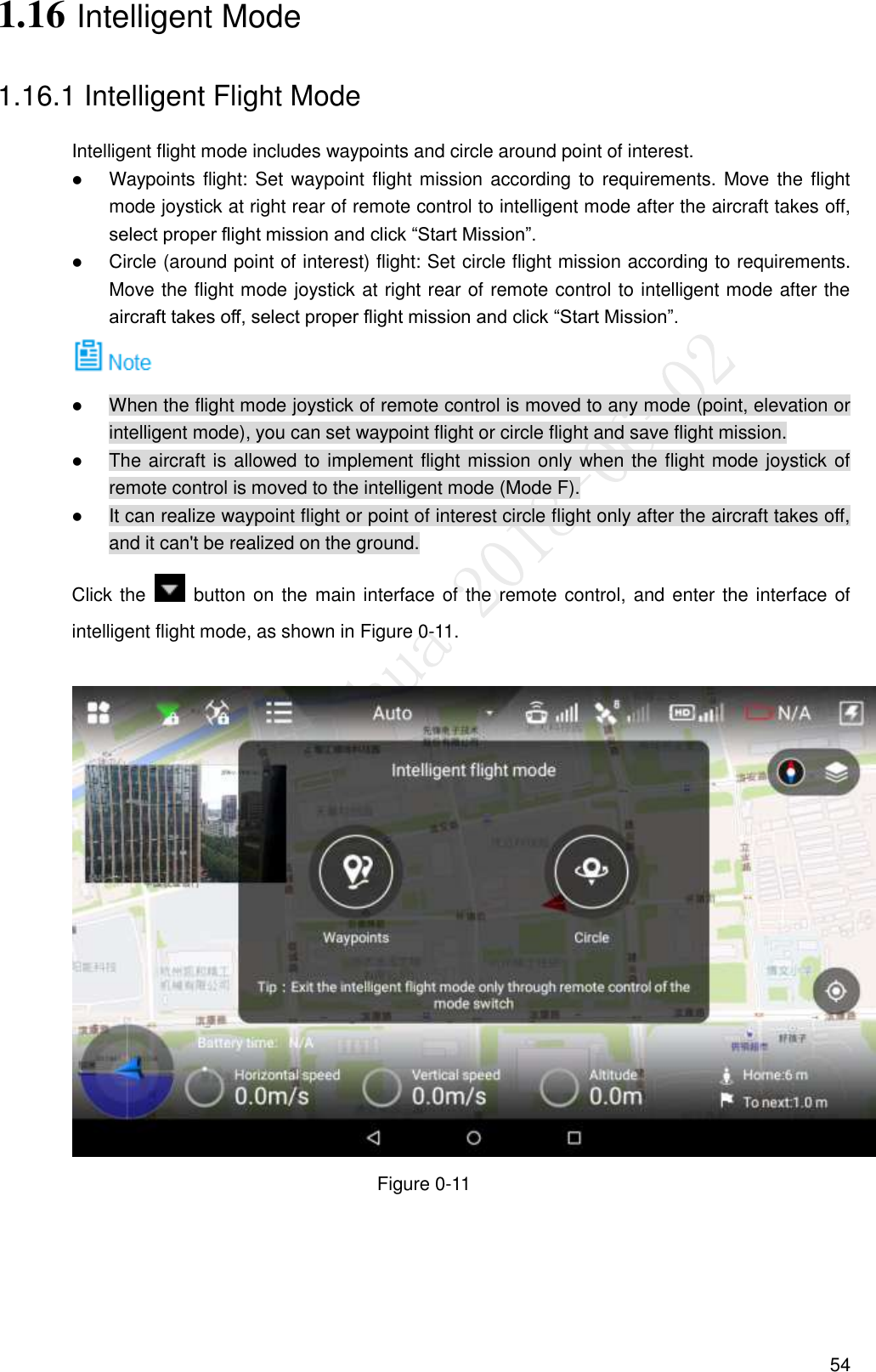  54 1.16 Intelligent Mode 1.16.1 Intelligent Flight Mode Intelligent flight mode includes waypoints and circle around point of interest.  Waypoints flight: Set waypoint flight mission according to requirements. Move the flight mode joystick at right rear of remote control to intelligent mode after the aircraft takes off, select proper flight mission and click “Start Mission”.  Circle (around point of interest) flight: Set circle flight mission according to requirements. Move the flight mode joystick at right rear of remote control to intelligent mode after the aircraft takes off, select proper flight mission and click “Start Mission”.   When the flight mode joystick of remote control is moved to any mode (point, elevation or intelligent mode), you can set waypoint flight or circle flight and save flight mission.  The aircraft is allowed to implement flight mission only when the flight mode joystick of remote control is moved to the intelligent mode (Mode F).  It can realize waypoint flight or point of interest circle flight only after the aircraft takes off, and it can&apos;t be realized on the ground. Click the    button on the main interface of the remote control,  and enter the interface of intelligent flight mode, as shown in Figure 0-11.         Figure 0-11 