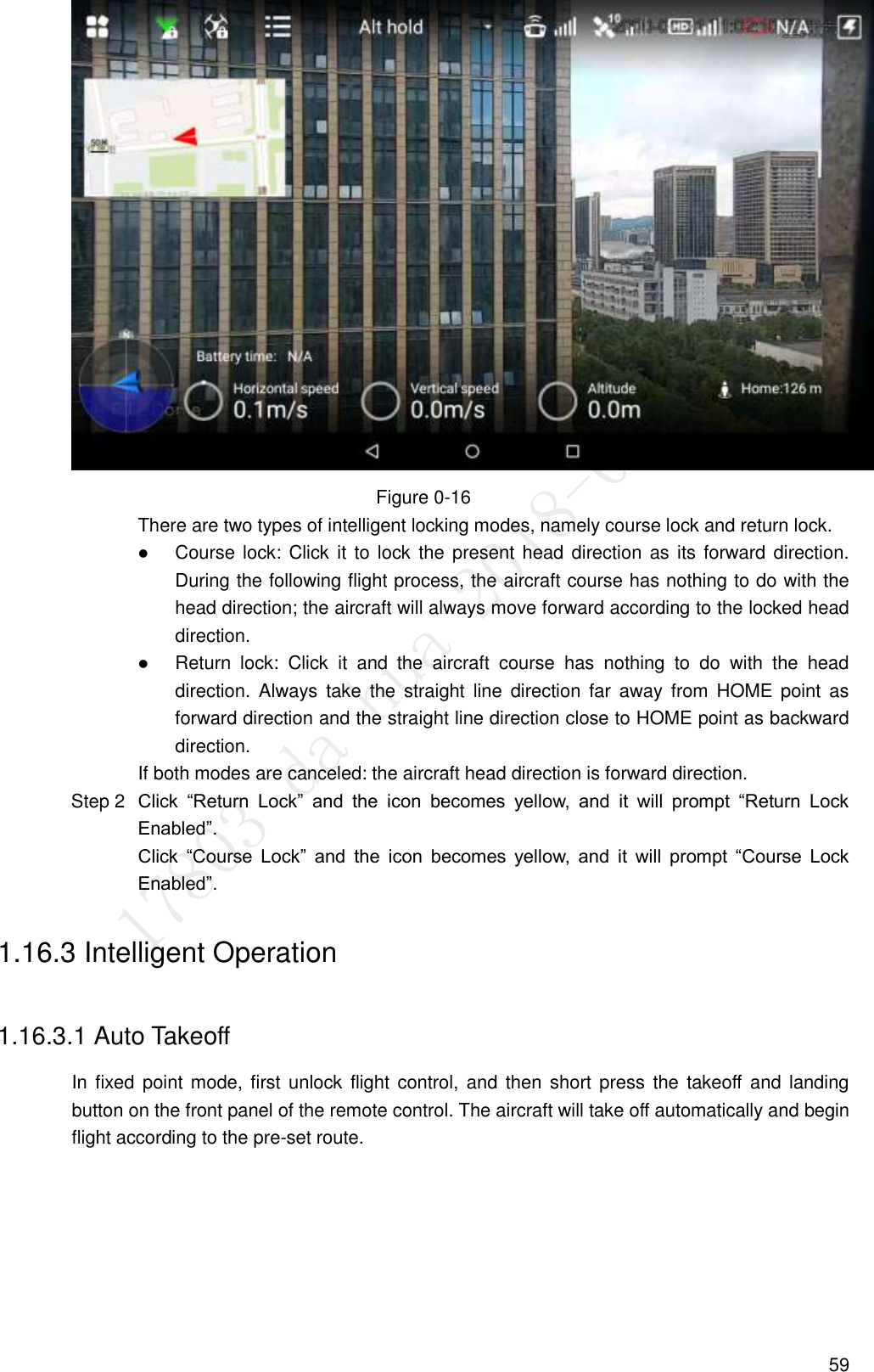  59  Figure 0-16 There are two types of intelligent locking modes, namely course lock and return lock.  Course lock: Click it to lock the present head direction as its forward direction. During the following flight process, the aircraft course has nothing to do with the head direction; the aircraft will always move forward according to the locked head direction.  Return  lock:  Click  it  and  the  aircraft  course  has  nothing  to  do  with  the  head direction. Always  take  the  straight  line  direction  far  away  from  HOME  point  as forward direction and the straight line direction close to HOME point as backward direction. If both modes are canceled: the aircraft head direction is forward direction.  Click  “Return  Lock”  and  the  icon  becomes  yellow,  and  it  will  prompt  “Return  Lock Step 2Enabled”. Click  “Course  Lock”  and  the  icon  becomes  yellow,  and  it  will  prompt  “Course  Lock Enabled”. 1.16.3 Intelligent Operation 1.16.3.1 Auto Takeoff In fixed  point mode, first unlock flight control, and then short press the takeoff  and landing button on the front panel of the remote control. The aircraft will take off automatically and begin flight according to the pre-set route. 