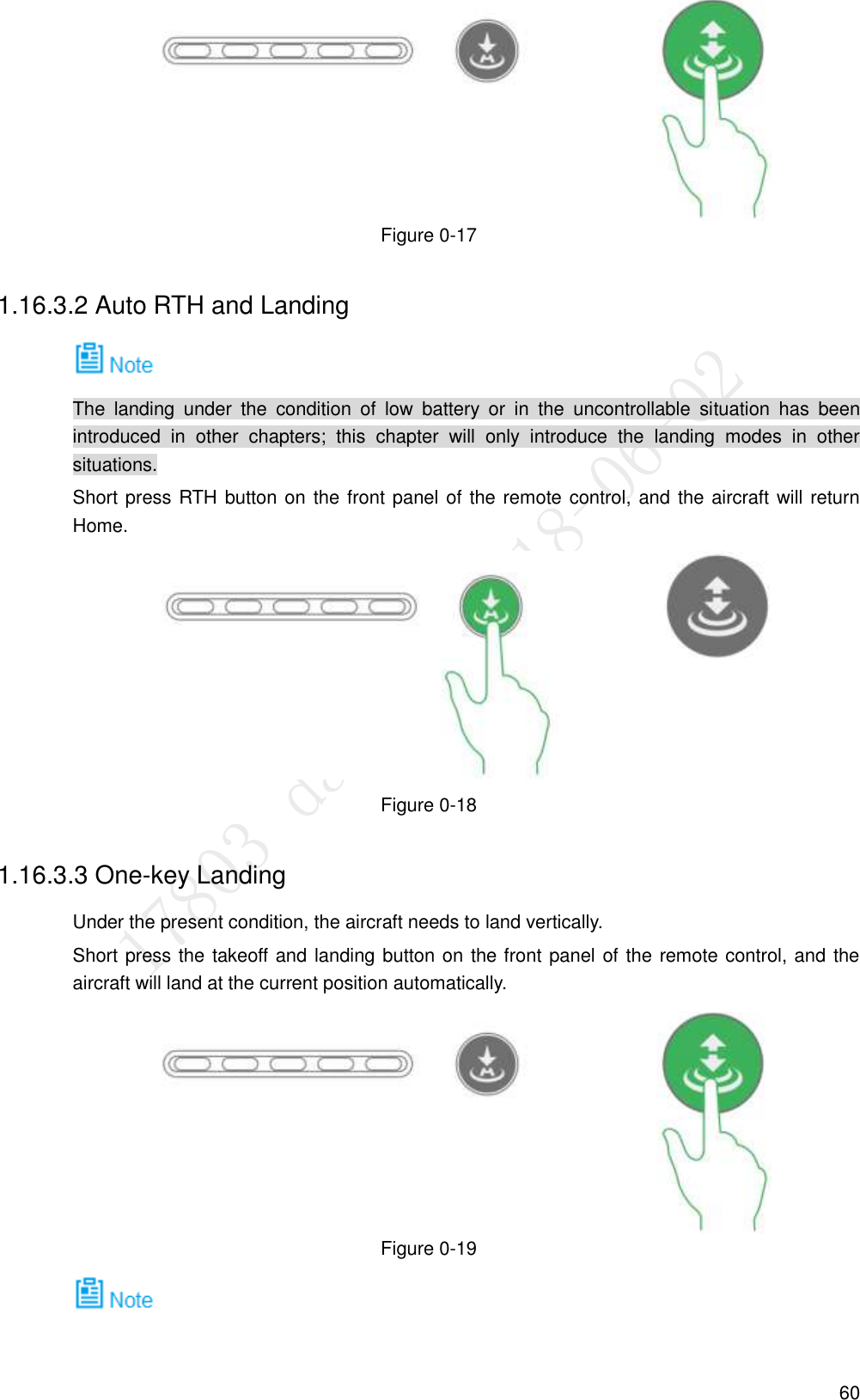  60  Figure 0-17 1.16.3.2 Auto RTH and Landing  The  landing  under  the  condition  of  low  battery  or  in  the  uncontrollable  situation  has  been introduced  in  other  chapters;  this  chapter  will  only  introduce  the  landing  modes  in  other situations. Short press RTH button on the front panel of the remote control, and the aircraft will return Home.  Figure 0-18 1.16.3.3 One-key Landing Under the present condition, the aircraft needs to land vertically. Short press the takeoff and landing button on the front panel of the remote control, and the aircraft will land at the current position automatically.  Figure 0-19  
