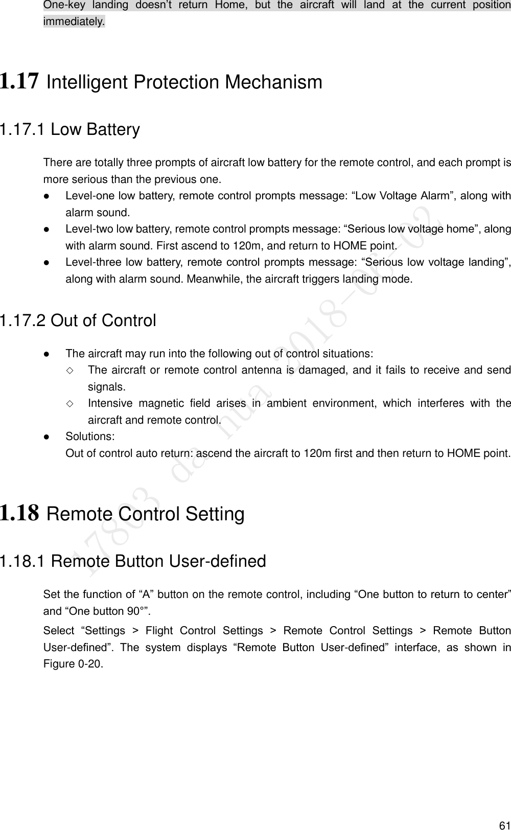  61 One-key  landing  doesn’t  return  Home,  but  the  aircraft  will  land  at  the  current  position immediately. 1.17 Intelligent Protection Mechanism 1.17.1 Low Battery There are totally three prompts of aircraft low battery for the remote control, and each prompt is more serious than the previous one.  Level-one low battery, remote control prompts message: “Low Voltage Alarm”, along with alarm sound.  Level-two low battery, remote control prompts message: “Serious low voltage home”, along with alarm sound. First ascend to 120m, and return to HOME point.  Level-three low battery, remote control prompts message: “Serious low voltage landing”, along with alarm sound. Meanwhile, the aircraft triggers landing mode. 1.17.2 Out of Control  The aircraft may run into the following out of control situations:  The aircraft or remote control antenna is damaged, and it fails to receive and send signals.  Intensive  magnetic  field  arises  in  ambient  environment,  which  interferes  with  the aircraft and remote control.  Solutions: Out of control auto return: ascend the aircraft to 120m first and then return to HOME point. 1.18 Remote Control Setting 1.18.1 Remote Button User-defined Set the function of “A” button on the remote control, including “One button to return to center” and “One button 90°”. Select  “Settings  &gt;  Flight  Control  Settings  &gt;  Remote  Control  Settings  &gt;  Remote  Button User-defined”.  The  system  displays  “Remote  Button  User-defined”  interface,  as  shown  in Figure 0-20. 