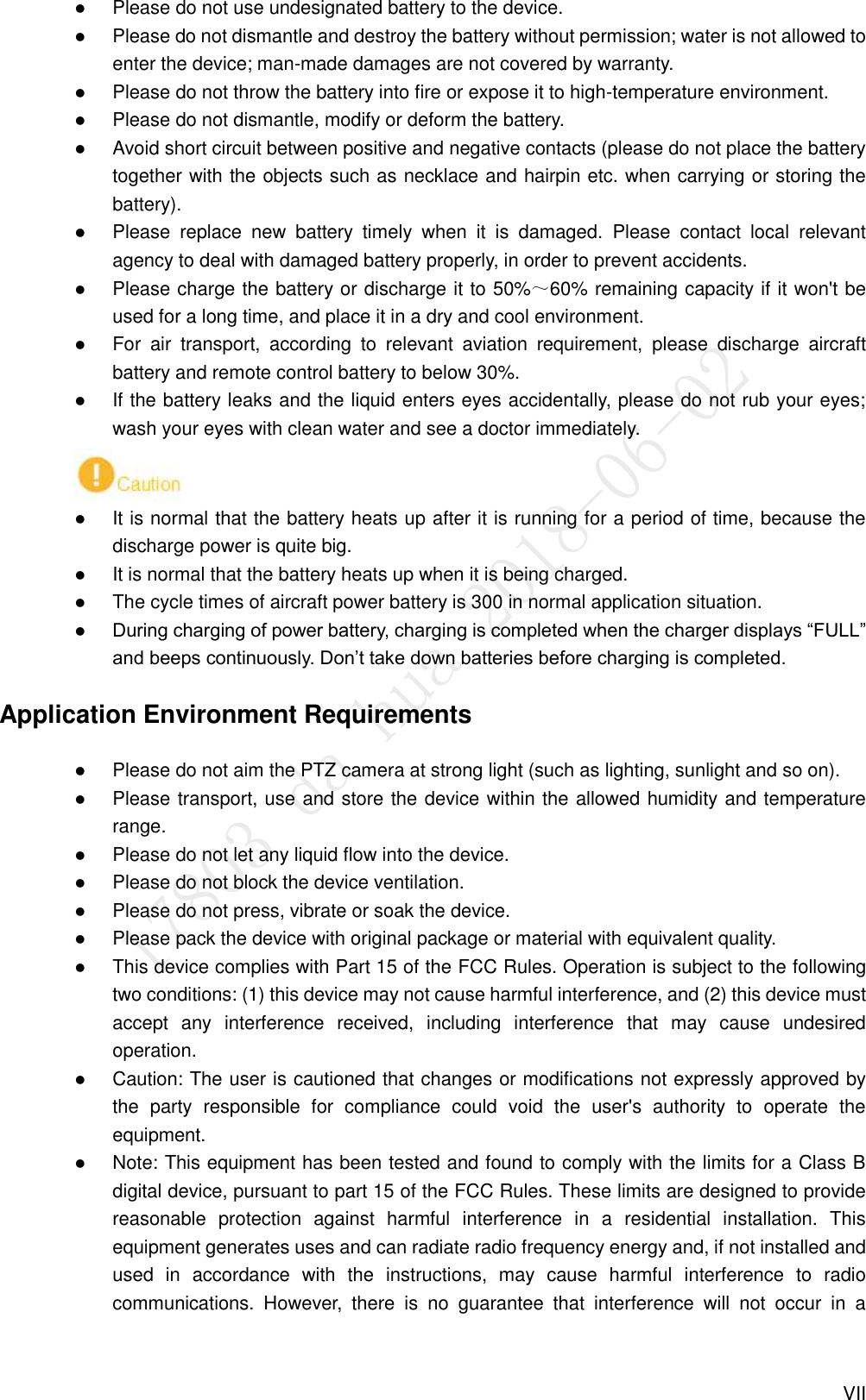  VII  Please do not use undesignated battery to the device.  Please do not dismantle and destroy the battery without permission; water is not allowed to enter the device; man-made damages are not covered by warranty.  Please do not throw the battery into fire or expose it to high-temperature environment.  Please do not dismantle, modify or deform the battery.  Avoid short circuit between positive and negative contacts (please do not place the battery together with the objects such as necklace and hairpin etc. when carrying or storing the battery).  Please  replace  new  battery  timely  when  it  is  damaged.  Please  contact  local  relevant agency to deal with damaged battery properly, in order to prevent accidents.  Please charge the battery or discharge it to 50%～60% remaining capacity if it won&apos;t be used for a long time, and place it in a dry and cool environment.  For  air  transport,  according  to  relevant  aviation  requirement,  please  discharge  aircraft battery and remote control battery to below 30%.  If the battery leaks and the liquid enters eyes accidentally, please do not rub your eyes; wash your eyes with clean water and see a doctor immediately.   It is normal that the battery heats up after it is running for a period of time, because the discharge power is quite big.  It is normal that the battery heats up when it is being charged.  The cycle times of aircraft power battery is 300 in normal application situation.  During charging of power battery, charging is completed when the charger displays “FULL” and beeps continuously. Don’t take down batteries before charging is completed. Application Environment Requirements  Please do not aim the PTZ camera at strong light (such as lighting, sunlight and so on).  Please transport, use and store the device within the allowed humidity and temperature range.  Please do not let any liquid flow into the device.  Please do not block the device ventilation.  Please do not press, vibrate or soak the device.  Please pack the device with original package or material with equivalent quality.    This device complies with Part 15 of the FCC Rules. Operation is subject to the following two conditions: (1) this device may not cause harmful interference, and (2) this device must accept  any  interference  received,  including  interference  that  may  cause  undesired operation.    Caution: The user is cautioned that changes or modifications not expressly approved by the  party  responsible  for  compliance  could  void  the  user&apos;s  authority  to  operate  the equipment.    Note: This equipment has been tested and found to comply with the limits for a Class B digital device, pursuant to part 15 of the FCC Rules. These limits are designed to provide reasonable  protection  against  harmful  interference  in  a  residential  installation.  This equipment generates uses and can radiate radio frequency energy and, if not installed and used  in  accordance  with  the  instructions,  may  cause  harmful  interference  to  radio communications.  However,  there  is  no  guarantee  that  interference  will  not  occur  in  a 