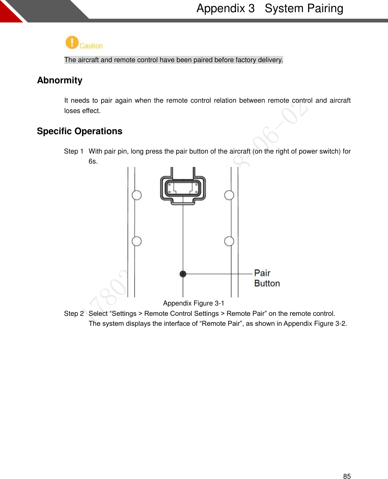  85   System Pairing Appendix 3 The aircraft and remote control have been paired before factory delivery. Abnormity It needs to pair again when the remote control relation between remote control and aircraft loses effect. Specific Operations   With pair pin, long press the pair button of the aircraft (on the right of power switch) for Step 16s.  Appendix Figure 3-1  Select “Settings &gt; Remote Control Settings &gt; Remote Pair” on the remote control. Step 2The system displays the interface of “Remote Pair”, as shown in Appendix Figure 3-2.  