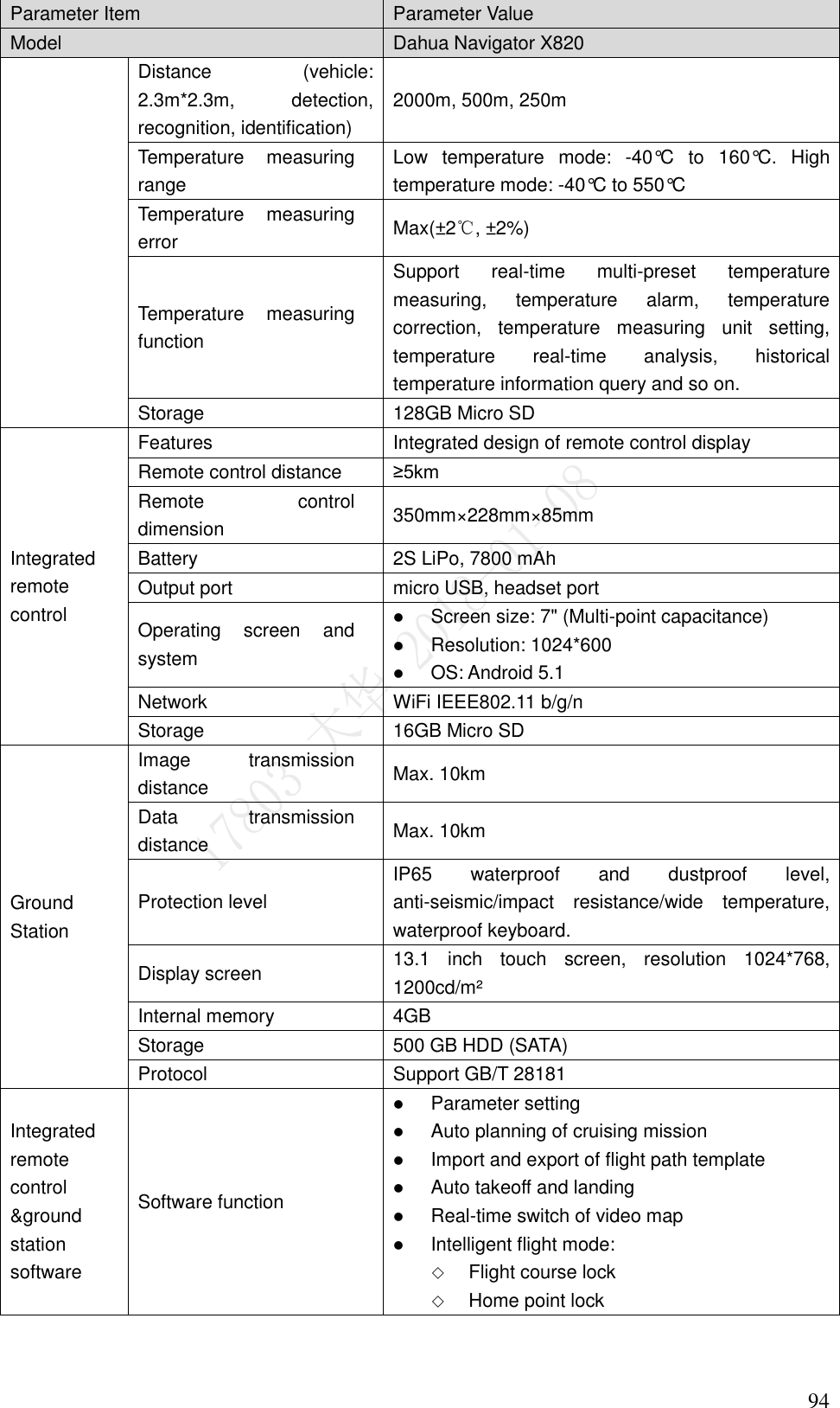    94 Parameter Item Parameter Value Model   Dahua Navigator X820 Distance  (vehicle: 2.3m*2.3m,  detection, recognition, identification) 2000m, 500m, 250m Temperature  measuring range Low  temperature  mode:  -40°C  to  160°C.  High temperature mode: -40°C to 550°C Temperature  measuring error Max(±2℃, ±2%) Temperature  measuring function Support  real-time  multi-preset  temperature measuring,  temperature  alarm,  temperature correction,  temperature  measuring  unit  setting, temperature  real-time  analysis,  historical temperature information query and so on. Storage 128GB Micro SD Integrated remote control Features Integrated design of remote control display Remote control distance ≥5km Remote  control dimension 350mm×228mm×85mm Battery 2S LiPo, 7800 mAh Output port micro USB, headset port Operating  screen  and system  Screen size: 7&quot; (Multi-point capacitance)  Resolution: 1024*600  OS: Android 5.1 Network   WiFi IEEE802.11 b/g/n Storage 16GB Micro SD Ground Station Image  transmission distance Max. 10km Data  transmission distance Max. 10km Protection level IP65  waterproof  and  dustproof  level, anti-seismic/impact  resistance/wide  temperature, waterproof keyboard. Display screen 13.1  inch  touch  screen,  resolution  1024*768, 1200cd/m² Internal memory 4GB Storage 500 GB HDD (SATA) Protocol Support GB/T 28181 Integrated remote control &amp;ground station software Software function  Parameter setting  Auto planning of cruising mission  Import and export of flight path template  Auto takeoff and landing  Real-time switch of video map  Intelligent flight mode:  Flight course lock  Home point lock 