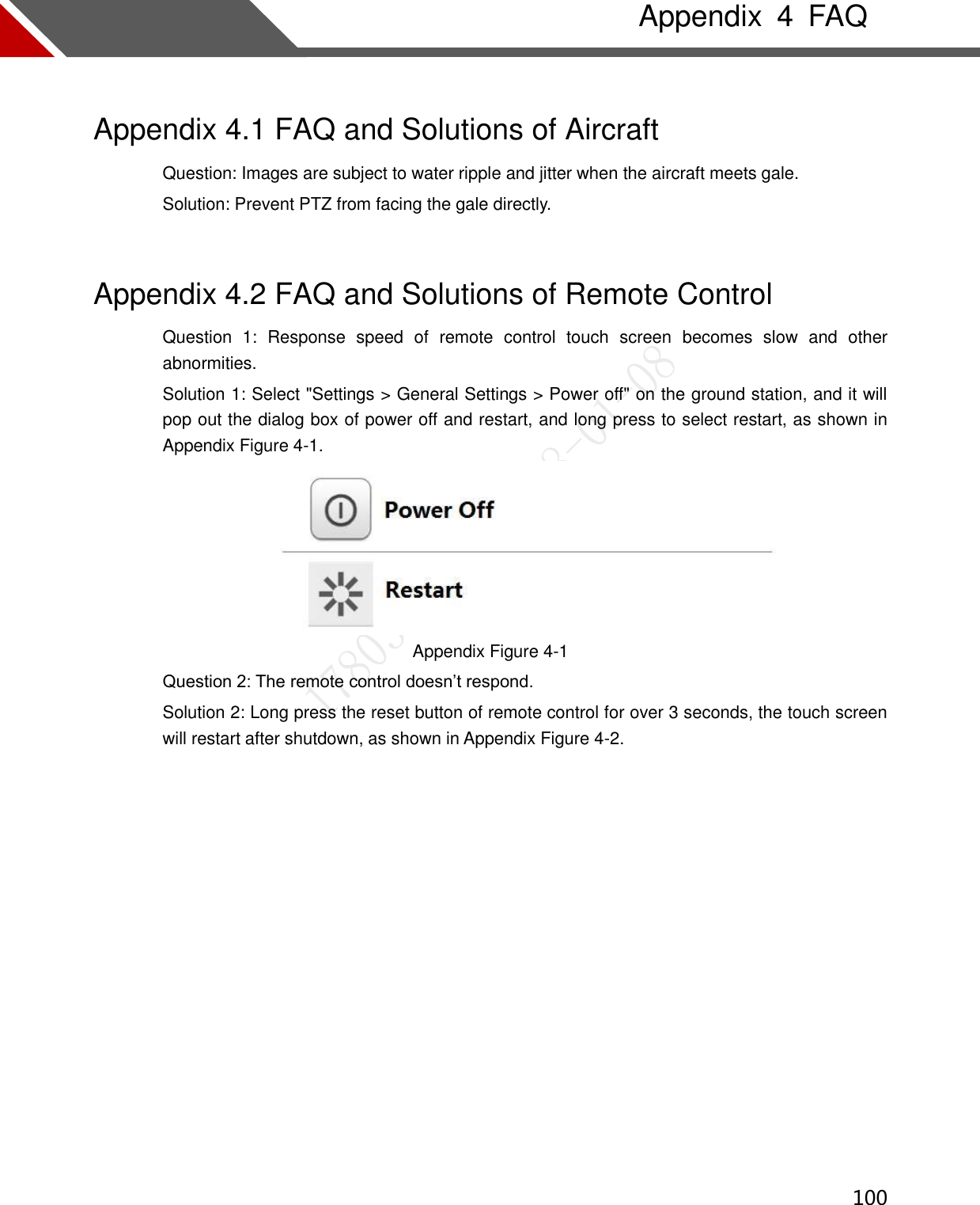  100   Appendix  4  FAQ Appendix 4.1 FAQ and Solutions of Aircraft Question: Images are subject to water ripple and jitter when the aircraft meets gale.   Solution: Prevent PTZ from facing the gale directly.   Appendix 4.2 FAQ and Solutions of Remote Control Question  1:  Response  speed  of  remote  control  touch  screen  becomes  slow  and  other abnormities. Solution 1: Select &quot;Settings &gt; General Settings &gt; Power off&quot; on the ground station, and it will pop out the dialog box of power off and restart, and long press to select restart, as shown in Appendix Figure 4-1.  Appendix Figure 4-1 Question 2: The remote control doesn’t respond. Solution 2: Long press the reset button of remote control for over 3 seconds, the touch screen will restart after shutdown, as shown in Appendix Figure 4-2.   
