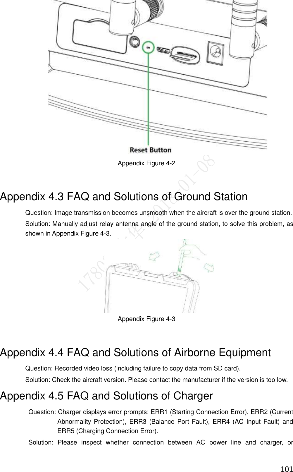  101  Appendix Figure 4-2 Appendix 4.3 FAQ and Solutions of Ground Station Question: Image transmission becomes unsmooth when the aircraft is over the ground station. Solution: Manually adjust relay antenna angle of the ground station, to solve this problem, as shown in Appendix Figure 4-3.  Appendix Figure 4-3 Appendix 4.4 FAQ and Solutions of Airborne Equipment Question: Recorded video loss (including failure to copy data from SD card). Solution: Check the aircraft version. Please contact the manufacturer if the version is too low. Appendix 4.5 FAQ and Solutions of Charger                   Question: Charger displays error prompts: ERR1 (Starting Connection Error), ERR2 (Current Abnormality  Protection), ERR3 (Balance Port Fault), ERR4  (AC Input Fault) and ERR5 (Charging Connection Error).                   Solution:  Please  inspect  whether  connection  between  AC  power  line  and  charger,  or 