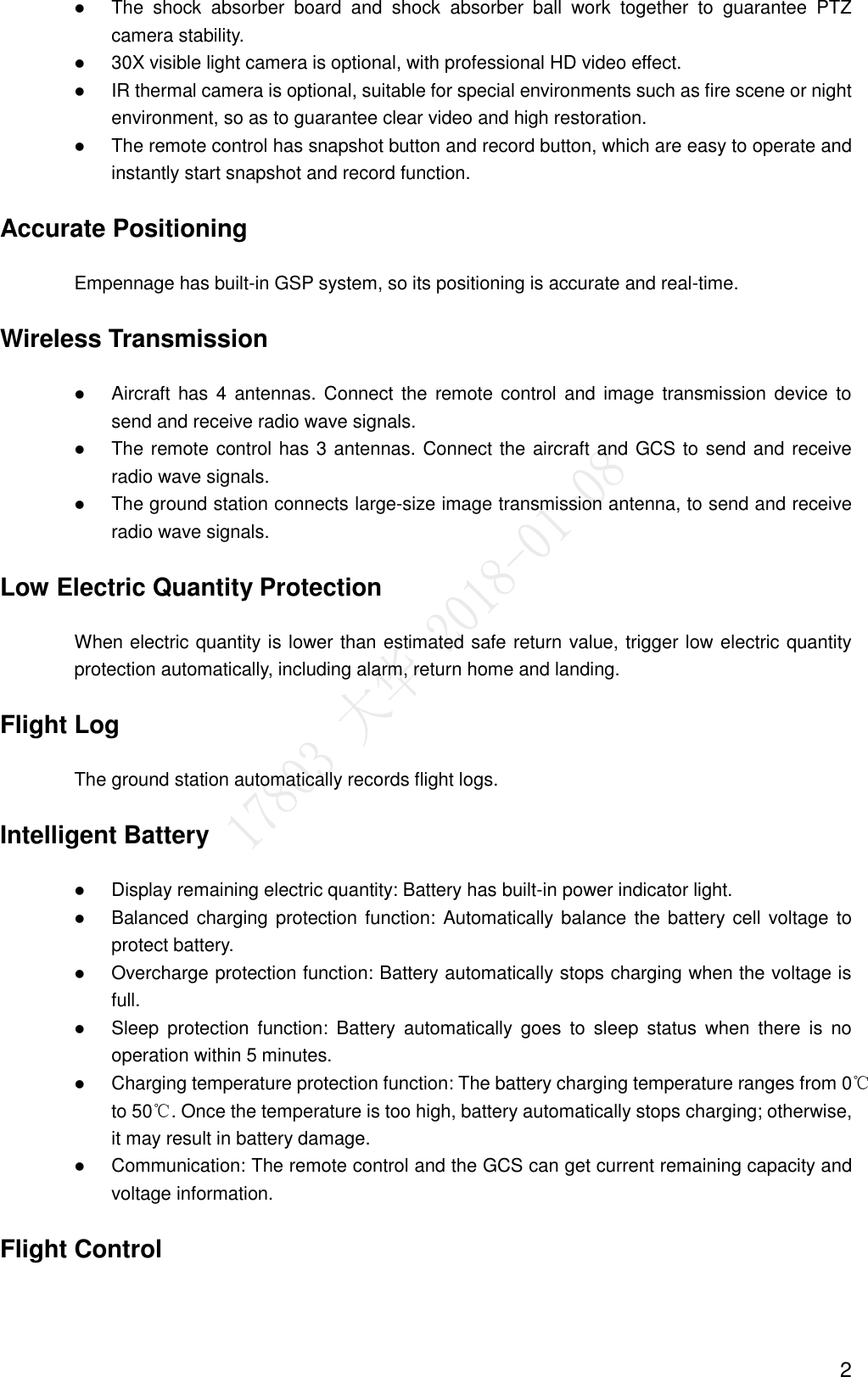  2  The  shock  absorber  board  and  shock  absorber  ball  work  together  to  guarantee  PTZ camera stability.    30X visible light camera is optional, with professional HD video effect.    IR thermal camera is optional, suitable for special environments such as fire scene or night environment, so as to guarantee clear video and high restoration.    The remote control has snapshot button and record button, which are easy to operate and instantly start snapshot and record function. Accurate Positioning Empennage has built-in GSP system, so its positioning is accurate and real-time. Wireless Transmission  Aircraft has 4 antennas. Connect  the  remote control and image transmission device to send and receive radio wave signals.    The remote control has 3 antennas. Connect the aircraft and GCS to send and receive radio wave signals.    The ground station connects large-size image transmission antenna, to send and receive radio wave signals. Low Electric Quantity Protection When electric quantity is lower than estimated safe return value, trigger low electric quantity protection automatically, including alarm, return home and landing.   Flight Log The ground station automatically records flight logs. Intelligent Battery  Display remaining electric quantity: Battery has built-in power indicator light.    Balanced charging protection  function: Automatically balance  the battery cell voltage to protect battery.    Overcharge protection function: Battery automatically stops charging when the voltage is full.    Sleep  protection  function:  Battery  automatically  goes  to  sleep  status  when  there  is  no operation within 5 minutes.  Charging temperature protection function: The battery charging temperature ranges from 0℃ to 50℃. Once the temperature is too high, battery automatically stops charging; otherwise, it may result in battery damage.    Communication: The remote control and the GCS can get current remaining capacity and voltage information. Flight Control 