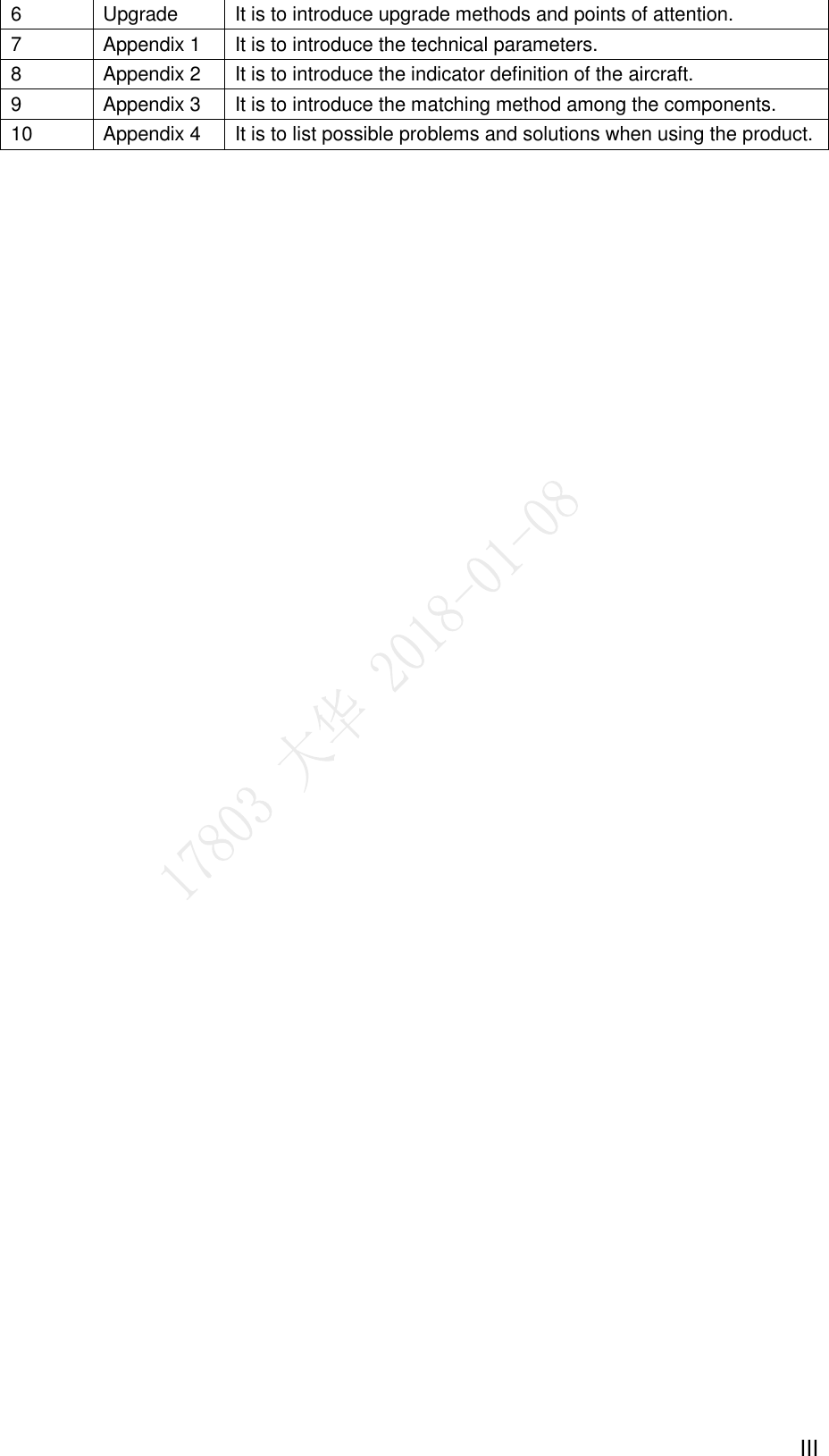  III 6 Upgrade It is to introduce upgrade methods and points of attention. 7 Appendix 1 It is to introduce the technical parameters. 8 Appendix 2 It is to introduce the indicator definition of the aircraft. 9 Appendix 3 It is to introduce the matching method among the components. 10 Appendix 4 It is to list possible problems and solutions when using the product. 