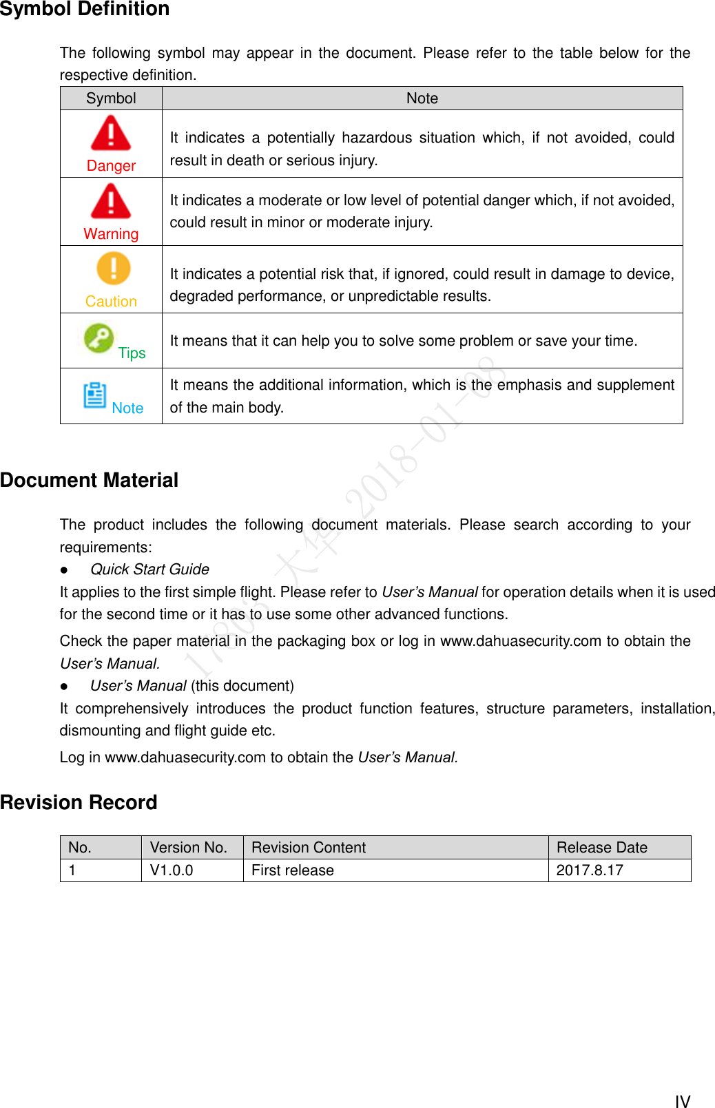  IV Symbol Definition The  following  symbol may appear in  the document. Please refer to  the  table  below for  the respective definition. Symbol Note Danger It  indicates  a  potentially  hazardous  situation  which,  if  not  avoided,  could result in death or serious injury. Warning It indicates a moderate or low level of potential danger which, if not avoided, could result in minor or moderate injury. Caution It indicates a potential risk that, if ignored, could result in damage to device, degraded performance, or unpredictable results. Tips It means that it can help you to solve some problem or save your time. Note It means the additional information, which is the emphasis and supplement of the main body.  Document Material The  product  includes  the  following  document  materials.  Please  search  according  to  your requirements:  Quick Start Guide It applies to the first simple flight. Please refer to User’s Manual for operation details when it is used for the second time or it has to use some other advanced functions. Check the paper material in the packaging box or log in www.dahuasecurity.com to obtain the User’s Manual.  User’s Manual (this document) It  comprehensively  introduces  the  product  function  features,  structure  parameters,  installation, dismounting and flight guide etc. Log in www.dahuasecurity.com to obtain the User’s Manual. Revision Record No. Version No. Revision Content Release Date 1 V1.0.0 First release 2017.8.17  