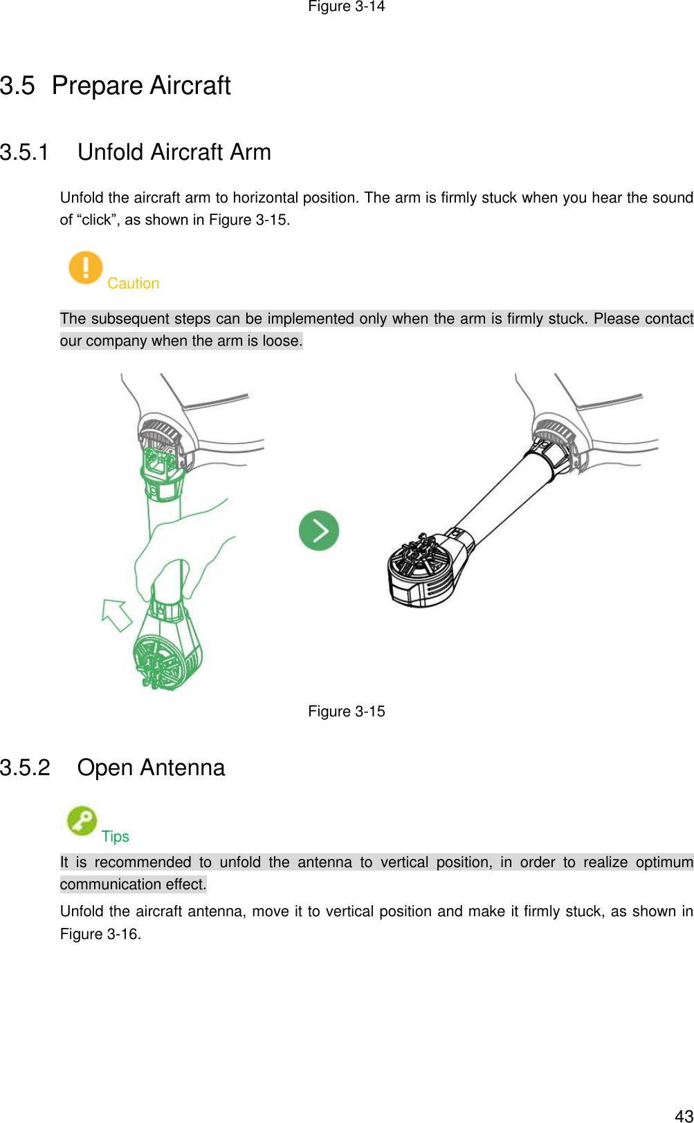  43 Figure 3-14 3.5  Prepare Aircraft 3.5.1  Unfold Aircraft Arm Unfold the aircraft arm to horizontal position. The arm is firmly stuck when you hear the sound of “click”, as shown in Figure 3-15. Caution The subsequent steps can be implemented only when the arm is firmly stuck. Please contact our company when the arm is loose.  Figure 3-15 3.5.2  Open Antenna Tips It  is  recommended  to  unfold  the  antenna  to  vertical  position,  in  order  to  realize  optimum communication effect. Unfold the aircraft antenna, move it to vertical position and make it firmly stuck, as shown in Figure 3-16. 