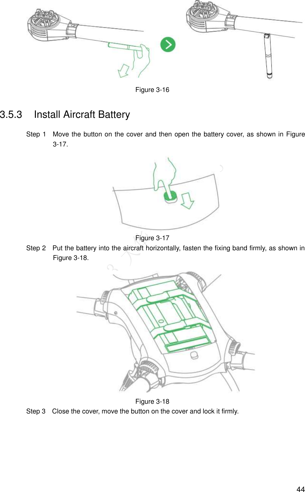  44  Figure 3-16 3.5.3  Install Aircraft Battery                 Step 1    Move the button on the cover and then open the battery cover, as shown in Figure 3-17.  Figure 3-17                 Step 2    Put the battery into the aircraft horizontally, fasten the fixing band firmly, as shown in Figure 3-18.  Figure 3-18                 Step 3    Close the cover, move the button on the cover and lock it firmly. 