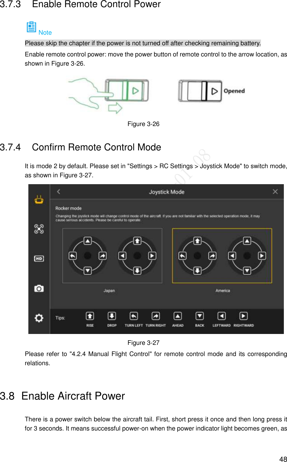  48 3.7.3  Enable Remote Control Power Note Please skip the chapter if the power is not turned off after checking remaining battery. Enable remote control power: move the power button of remote control to the arrow location, as shown in Figure 3-26.  Figure 3-26 3.7.4  Confirm Remote Control Mode It is mode 2 by default. Please set in &quot;Settings &gt; RC Settings &gt; Joystick Mode&quot; to switch mode, as shown in Figure 3-27.  Figure 3-27 Please refer to &quot;4.2.4 Manual Flight Control&quot; for remote control mode and its corresponding relations. 3.8  Enable Aircraft Power There is a power switch below the aircraft tail. First, short press it once and then long press it for 3 seconds. It means successful power-on when the power indicator light becomes green, as 