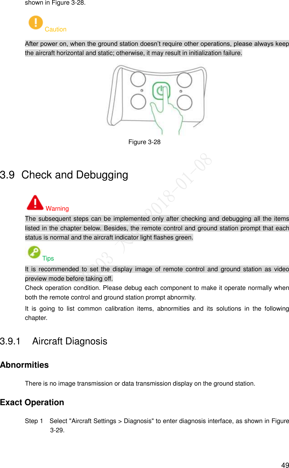  49 shown in Figure 3-28. Caution After power on, when the ground station doesn’t require other operations, please always keep the aircraft horizontal and static; otherwise, it may result in initialization failure.  Figure 3-28 3.9  Check and Debugging Warning The subsequent steps can be implemented only after checking and debugging all the items listed in the chapter below. Besides, the remote control and ground station prompt that each status is normal and the aircraft indicator light flashes green. Tips It is  recommended to  set the  display image  of  remote  control  and  ground  station  as  video preview mode before taking off. Check operation condition. Please debug each component to make it operate normally when both the remote control and ground station prompt abnormity. It  is  going  to  list  common  calibration  items,  abnormities  and  its  solutions  in  the  following chapter. 3.9.1  Aircraft Diagnosis Abnormities There is no image transmission or data transmission display on the ground station. Exact Operation                 Step 1    Select &quot;Aircraft Settings &gt; Diagnosis&quot; to enter diagnosis interface, as shown in Figure 3-29. 