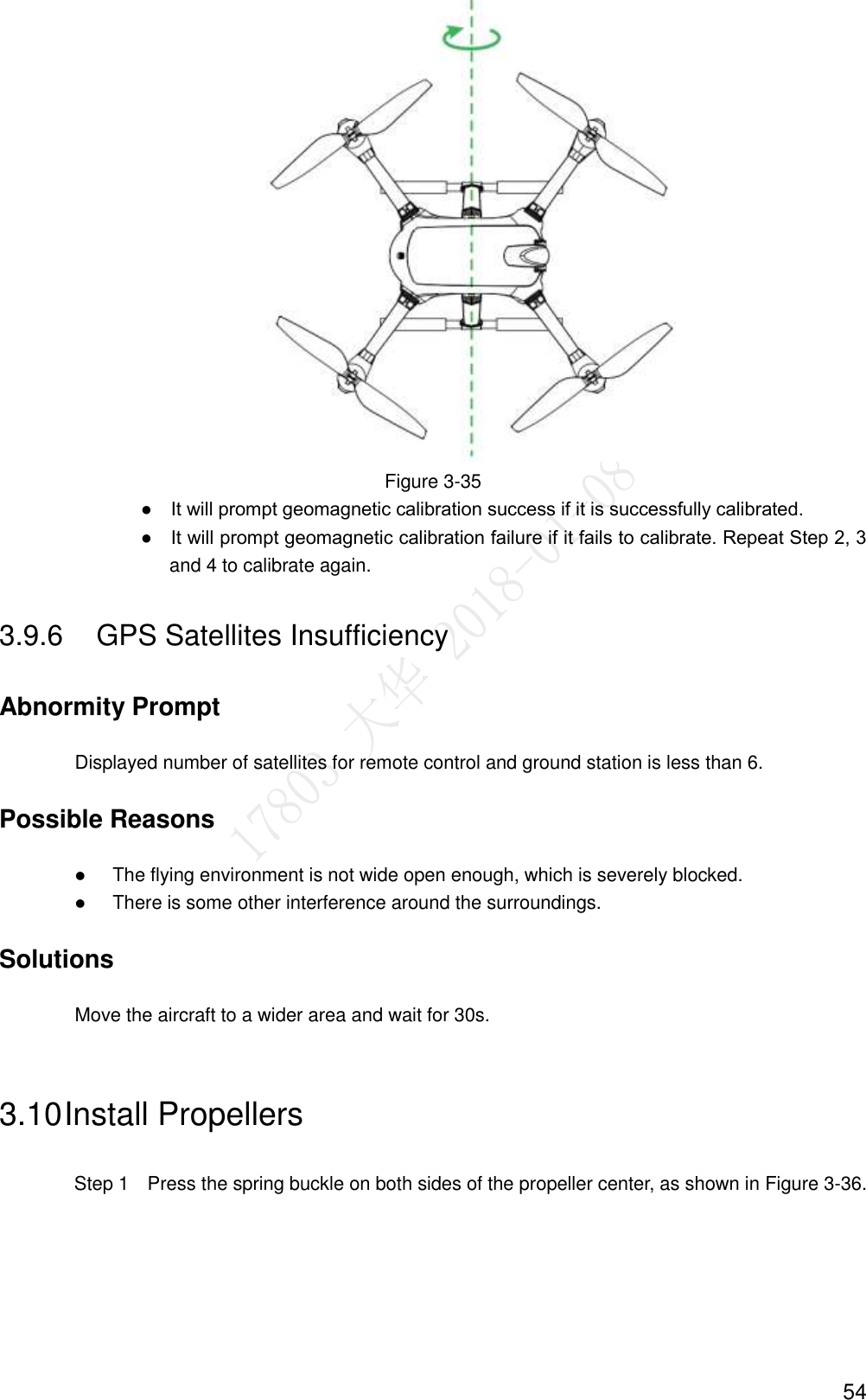  54  Figure 3-35                ●    It will prompt geomagnetic calibration success if it is successfully calibrated.                ●    It will prompt geomagnetic calibration failure if it fails to calibrate. Repeat Step 2, 3 and 4 to calibrate again. 3.9.6  GPS Satellites Insufficiency Abnormity Prompt Displayed number of satellites for remote control and ground station is less than 6. Possible Reasons  The flying environment is not wide open enough, which is severely blocked.  There is some other interference around the surroundings. Solutions Move the aircraft to a wider area and wait for 30s. 3.10 Install Propellers   Step 1    Press the spring buckle on both sides of the propeller center, as shown in Figure 3-36. 