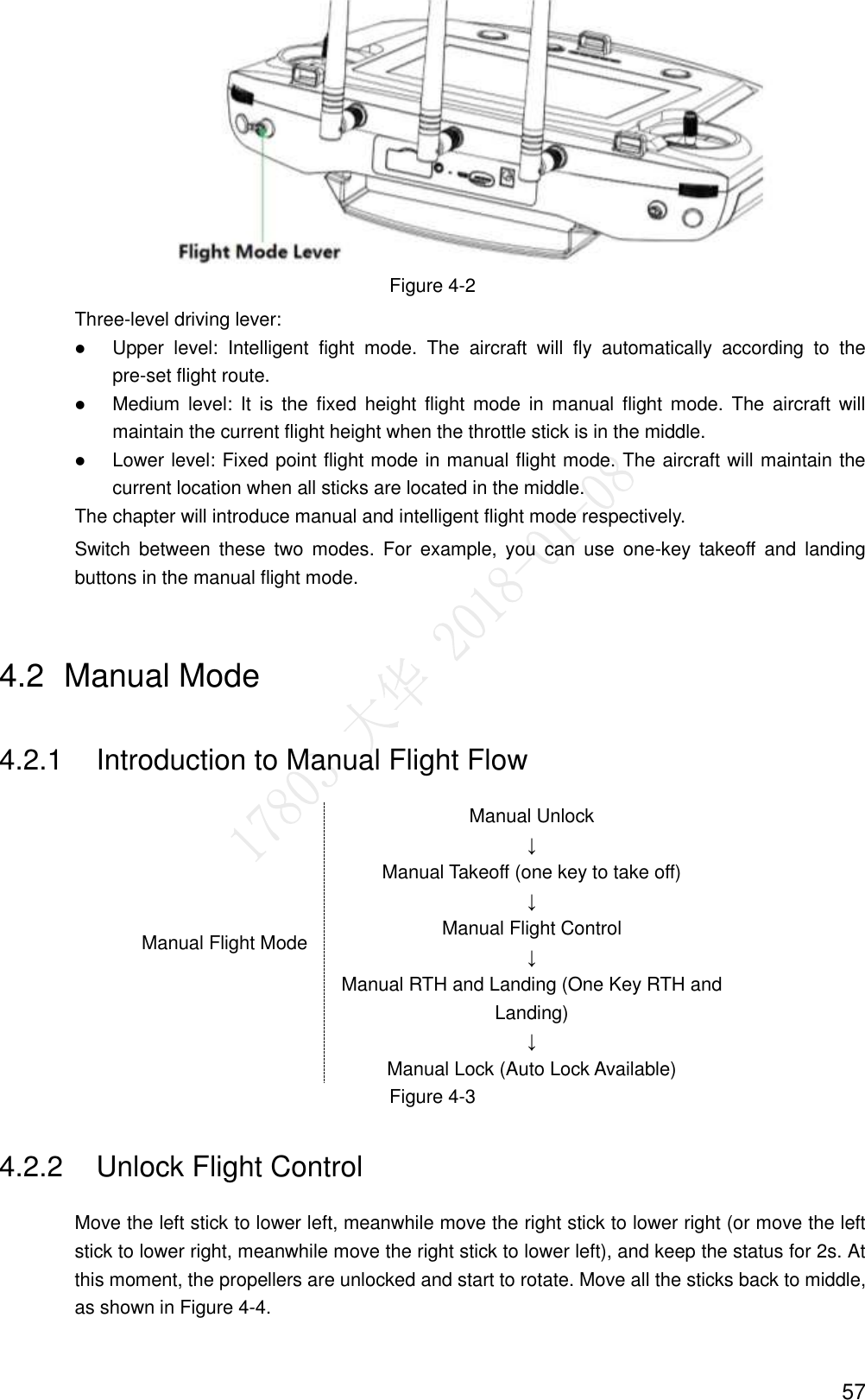  57  Figure 4-2 Three-level driving lever:  Upper  level:  Intelligent  fight  mode.  The  aircraft  will  fly  automatically  according  to  the pre-set flight route.  Medium level:  It  is  the  fixed  height  flight  mode  in manual  flight mode.  The  aircraft  will maintain the current flight height when the throttle stick is in the middle.  Lower level: Fixed point flight mode in manual flight mode. The aircraft will maintain the current location when all sticks are located in the middle. The chapter will introduce manual and intelligent flight mode respectively. Switch  between  these  two  modes.  For  example,  you  can  use  one-key  takeoff  and  landing buttons in the manual flight mode. 4.2  Manual Mode 4.2.1  Introduction to Manual Flight Flow Manual Flight Mode Manual Unlock ↓ Manual Takeoff (one key to take off) ↓ Manual Flight Control ↓ Manual RTH and Landing (One Key RTH and Landing) ↓ Manual Lock (Auto Lock Available) Figure 4-3 4.2.2  Unlock Flight Control Move the left stick to lower left, meanwhile move the right stick to lower right (or move the left stick to lower right, meanwhile move the right stick to lower left), and keep the status for 2s. At this moment, the propellers are unlocked and start to rotate. Move all the sticks back to middle, as shown in Figure 4-4. 