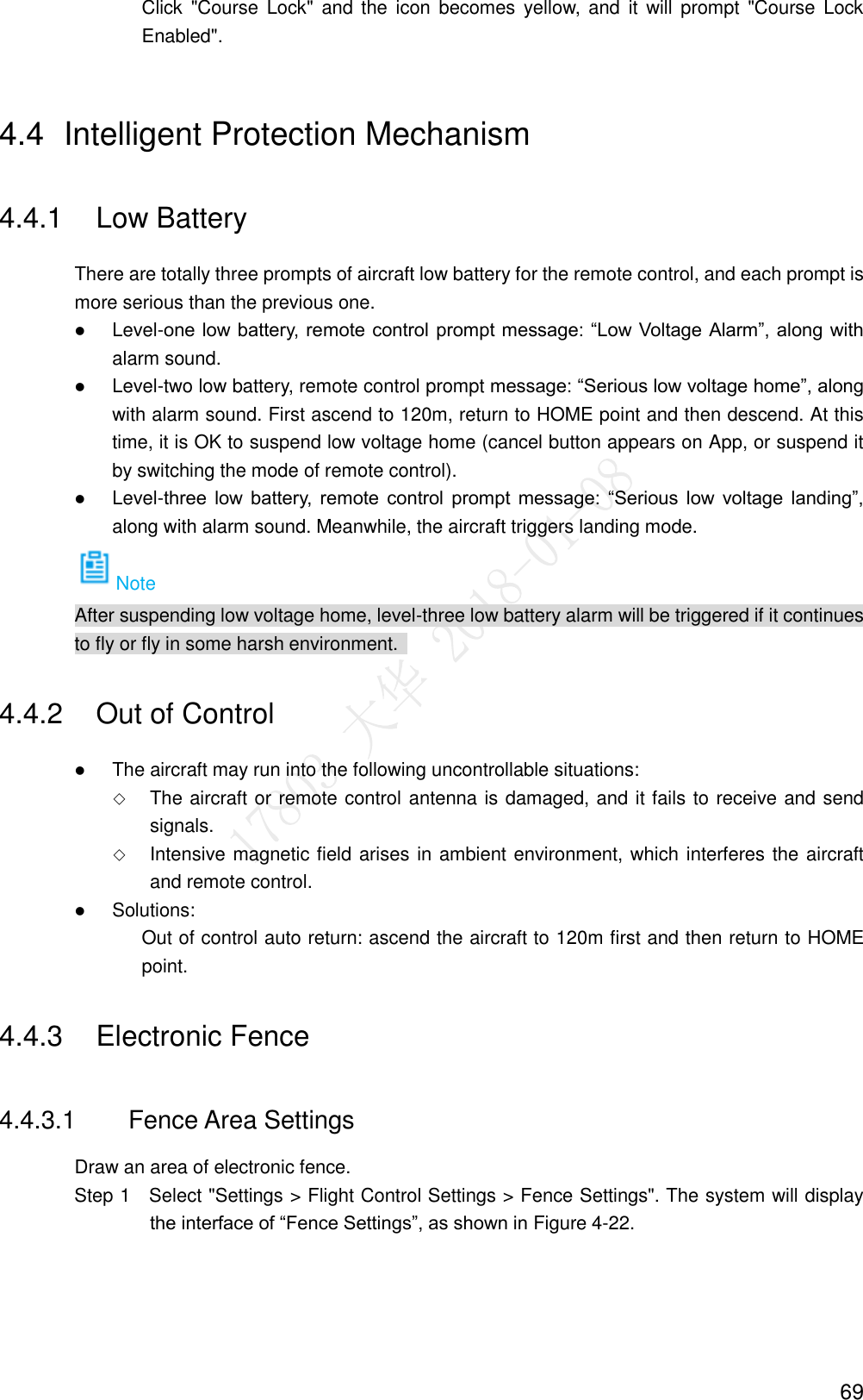  69 Click  &quot;Course  Lock&quot;  and the  icon  becomes  yellow, and  it  will  prompt  &quot;Course Lock Enabled&quot;. 4.4  Intelligent Protection Mechanism 4.4.1  Low Battery There are totally three prompts of aircraft low battery for the remote control, and each prompt is more serious than the previous one.  Level-one low battery, remote control prompt message: “Low Voltage Alarm”, along with alarm sound.  Level-two low battery, remote control prompt message: “Serious low voltage home”, along with alarm sound. First ascend to 120m, return to HOME point and then descend. At this time, it is OK to suspend low voltage home (cancel button appears on App, or suspend it by switching the mode of remote control).  Level-three  low  battery,  remote  control  prompt  message:  “Serious  low  voltage  landing”, along with alarm sound. Meanwhile, the aircraft triggers landing mode. Note After suspending low voltage home, level-three low battery alarm will be triggered if it continues to fly or fly in some harsh environment.   4.4.2  Out of Control  The aircraft may run into the following uncontrollable situations:  The aircraft or remote control antenna is damaged, and it fails to receive and send signals.  Intensive magnetic field arises in ambient environment, which interferes the aircraft and remote control.  Solutions: Out of control auto return: ascend the aircraft to 120m first and then return to HOME point. 4.4.3  Electronic Fence 4.4.3.1  Fence Area Settings Draw an area of electronic fence.                 Step 1    Select &quot;Settings &gt; Flight Control Settings &gt; Fence Settings&quot;. The system will display the interface of “Fence Settings”, as shown in Figure 4-22. 