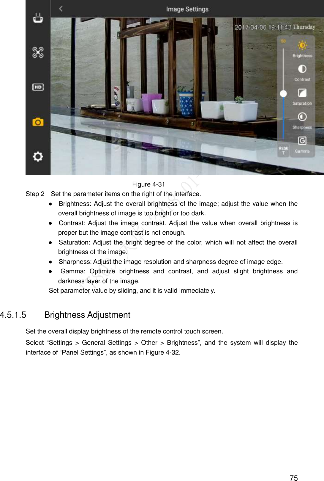  75  Figure 4-31                 Step 2    Set the parameter items on the right of the interface.                ●    Brightness: Adjust the overall brightness of the image; adjust the value when the overall brightness of image is too bright or too dark.                ●    Contrast:  Adjust  the  image  contrast.  Adjust  the  value  when  overall  brightness  is proper but the image contrast is not enough.                ●    Saturation:  Adjust  the  bright  degree of  the  color,  which  will  not  affect the  overall brightness of the image.                ●    Sharpness: Adjust the image resolution and sharpness degree of image edge.                ●    Gamma:  Optimize  brightness  and  contrast,  and  adjust  slight  brightness  and darkness layer of the image.                               Set parameter value by sliding, and it is valid immediately. 4.5.1.5  Brightness Adjustment Set the overall display brightness of the remote control touch screen. Select  “Settings  &gt;  General  Settings  &gt;  Other  &gt;  Brightness”,  and  the  system  will  display  the interface of “Panel Settings”, as shown in Figure 4-32. 