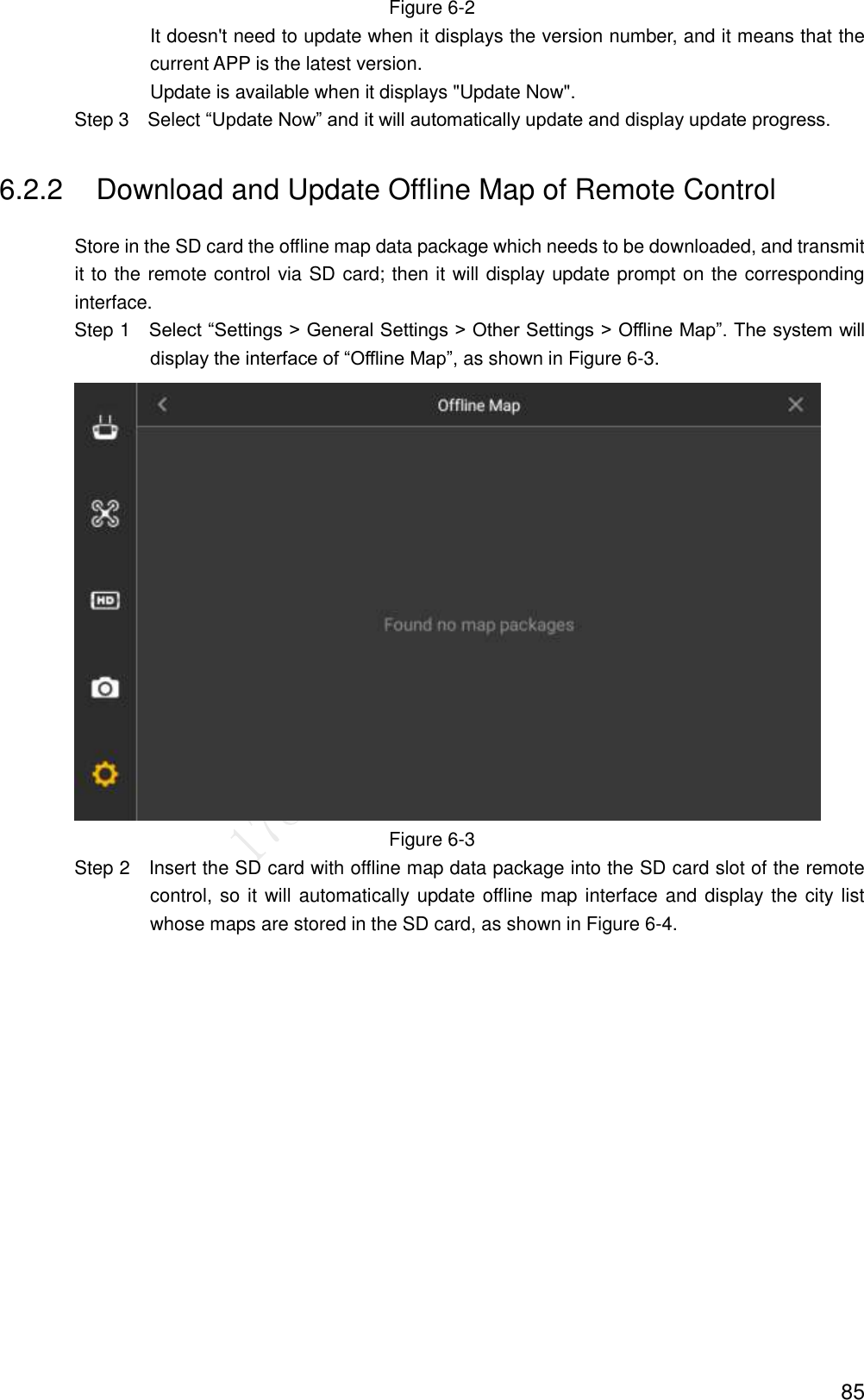  85 Figure 6-2 It doesn&apos;t need to update when it displays the version number, and it means that the current APP is the latest version. Update is available when it displays &quot;Update Now&quot;.                 Step 3    Select “Update Now” and it will automatically update and display update progress. 6.2.2  Download and Update Offline Map of Remote Control Store in the SD card the offline map data package which needs to be downloaded, and transmit it to the remote control via SD card; then it will display update prompt on the corresponding interface.                 Step 1    Select “Settings &gt; General Settings &gt; Other Settings &gt; Offline Map”. The system will display the interface of “Offline Map”, as shown in Figure 6-3.  Figure 6-3                 Step 2  Insert the SD card with offline map data package into the SD card slot of the remote control, so it will automatically update offline map interface and display the city list whose maps are stored in the SD card, as shown in Figure 6-4. 