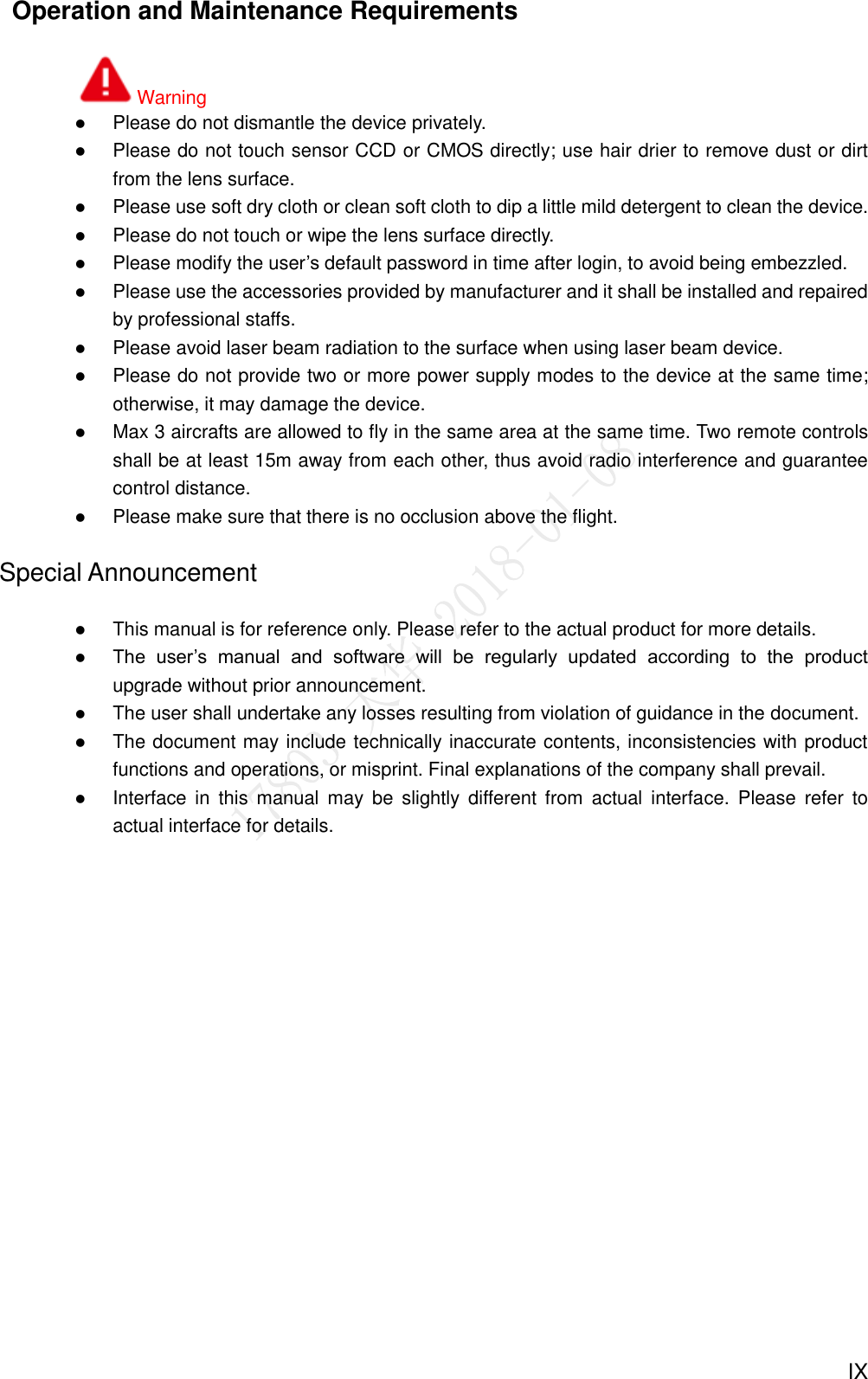  IX   Operation and Maintenance Requirements Warning  Please do not dismantle the device privately.  Please do not touch sensor CCD or CMOS directly; use hair drier to remove dust or dirt from the lens surface.  Please use soft dry cloth or clean soft cloth to dip a little mild detergent to clean the device.  Please do not touch or wipe the lens surface directly.  Please modify the user’s default password in time after login, to avoid being embezzled.  Please use the accessories provided by manufacturer and it shall be installed and repaired by professional staffs.  Please avoid laser beam radiation to the surface when using laser beam device.  Please do not provide two or more power supply modes to the device at the same time; otherwise, it may damage the device.  Max 3 aircrafts are allowed to fly in the same area at the same time. Two remote controls shall be at least 15m away from each other, thus avoid radio interference and guarantee control distance.    Please make sure that there is no occlusion above the flight. Special Announcement  This manual is for reference only. Please refer to the actual product for more details.  The  user’s  manual  and  software  will  be  regularly  updated  according  to  the  product upgrade without prior announcement.    The user shall undertake any losses resulting from violation of guidance in the document.  The document may include technically inaccurate contents, inconsistencies with product functions and operations, or misprint. Final explanations of the company shall prevail.  Interface  in  this  manual  may  be  slightly different from  actual  interface.  Please  refer  to actual interface for details.   