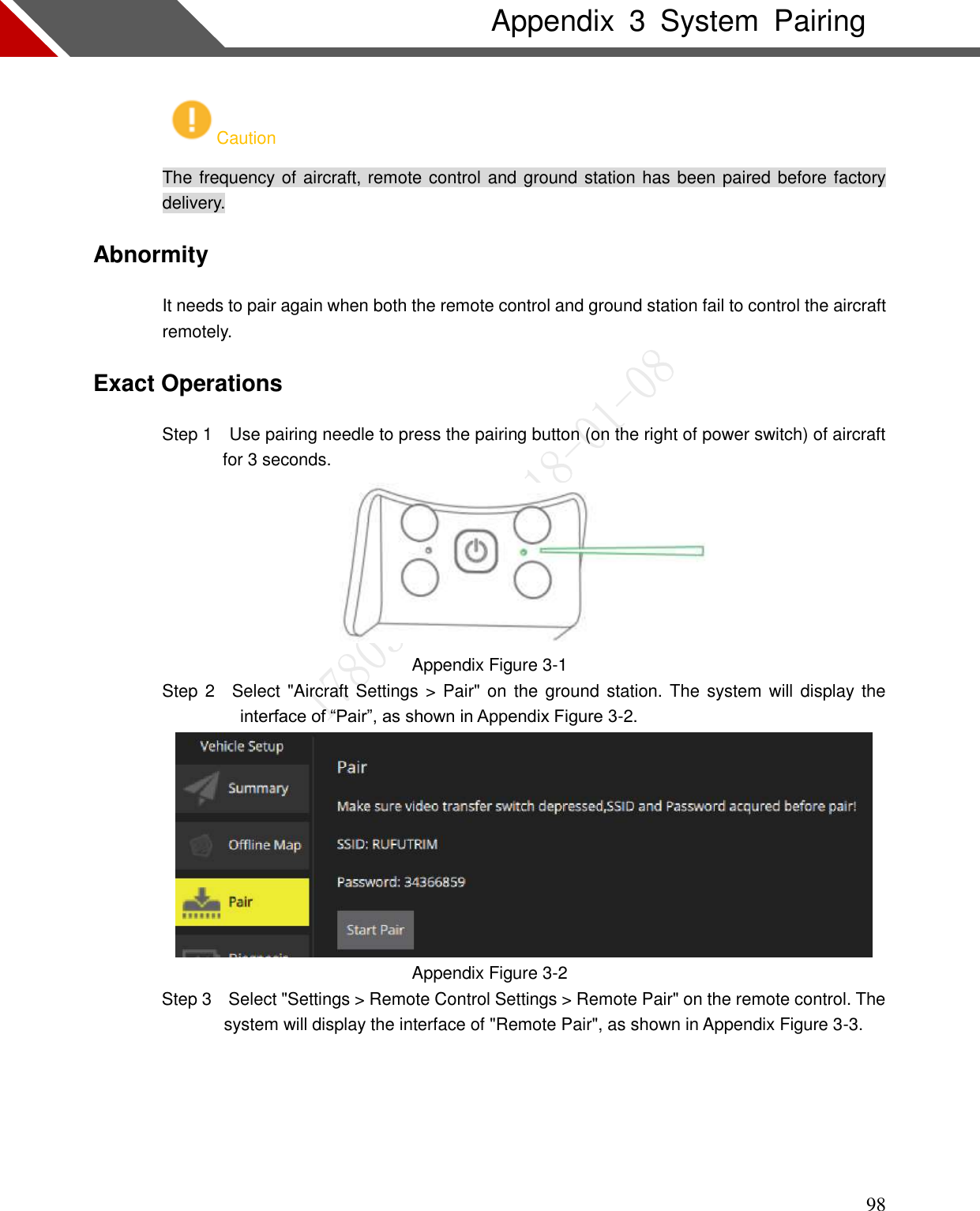    98 Appendix  3  System  Pairing Caution The frequency of aircraft, remote control and ground station has been paired before factory delivery. Abnormity It needs to pair again when both the remote control and ground station fail to control the aircraft remotely. Exact Operations                 Step 1    Use pairing needle to press the pairing button (on the right of power switch) of aircraft for 3 seconds.  Appendix Figure 3-1                 Step 2    Select &quot;Aircraft Settings &gt; Pair&quot; on the ground station. The system will display the interface of “Pair”, as shown in Appendix Figure 3-2.  Appendix Figure 3-2 Step 3    Select &quot;Settings &gt; Remote Control Settings &gt; Remote Pair&quot; on the remote control. The system will display the interface of &quot;Remote Pair&quot;, as shown in Appendix Figure 3-3.  