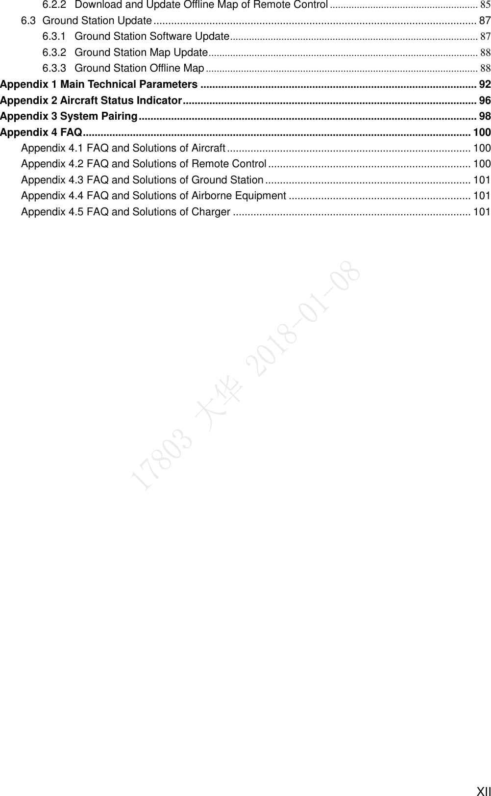     XII 6.2.2 Download and Update Offline Map of Remote Control ....................................................... 85 6.3  Ground Station Update .............................................................................................................. 87 6.3.1 Ground Station Software Update ............................................................................................ 87 6.3.2 Ground Station Map Update .................................................................................................... 88 6.3.3 Ground Station Offline Map ..................................................................................................... 88 Appendix 1 Main Technical Parameters .............................................................................................. 92 Appendix 2 Aircraft Status Indicator .................................................................................................... 96 Appendix 3 System Pairing ................................................................................................................... 98 Appendix 4 FAQ .................................................................................................................................... 100 Appendix 4.1 FAQ and Solutions of Aircraft ................................................................................... 100 Appendix 4.2 FAQ and Solutions of Remote Control ..................................................................... 100 Appendix 4.3 FAQ and Solutions of Ground Station ...................................................................... 101 Appendix 4.4 FAQ and Solutions of Airborne Equipment .............................................................. 101 Appendix 4.5 FAQ and Solutions of Charger ................................................................................. 101 