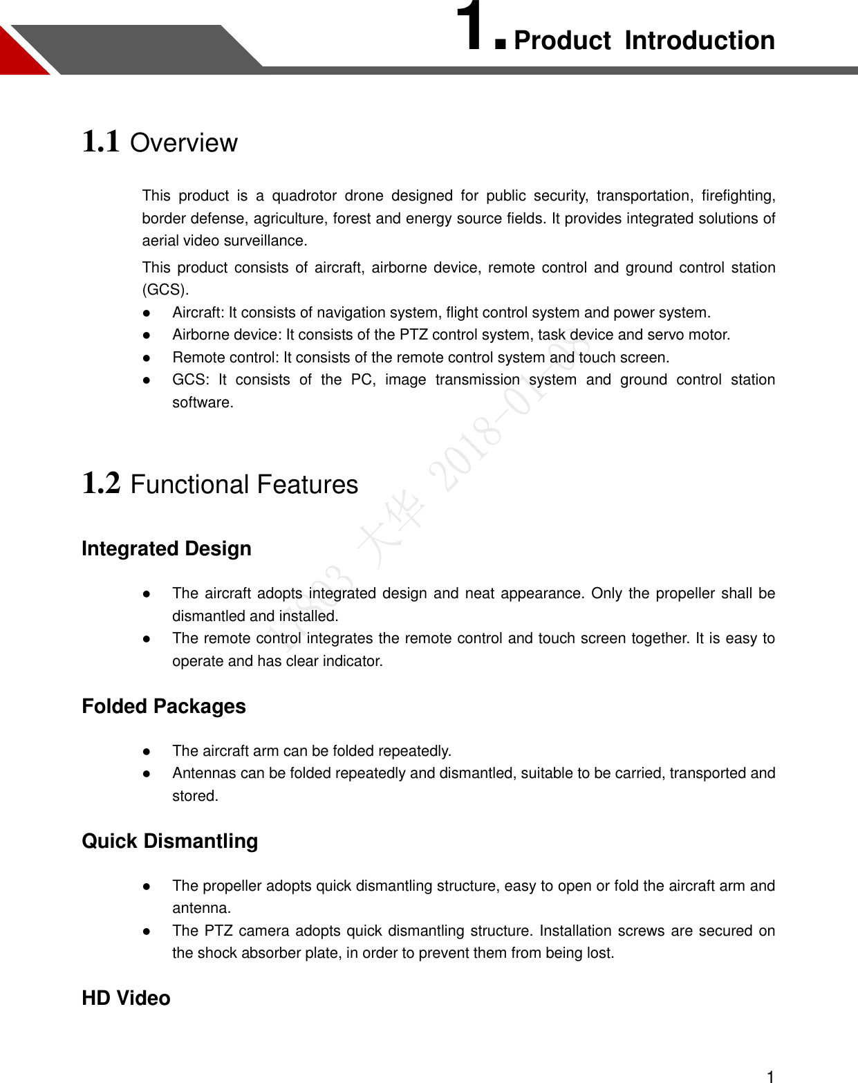  1 1. Product  Introduction 1.1 Overview This  product  is  a  quadrotor  drone  designed  for  public  security,  transportation,  firefighting, border defense, agriculture, forest and energy source fields. It provides integrated solutions of aerial video surveillance.   This product consists of  aircraft, airborne device, remote control and ground control station (GCS).  Aircraft: It consists of navigation system, flight control system and power system.    Airborne device: It consists of the PTZ control system, task device and servo motor.    Remote control: It consists of the remote control system and touch screen.    GCS:  It  consists  of  the  PC,  image  transmission  system  and  ground  control  station software. 1.2 Functional Features Integrated Design  The aircraft adopts integrated design and neat appearance. Only the propeller shall be dismantled and installed.    The remote control integrates the remote control and touch screen together. It is easy to operate and has clear indicator. Folded Packages  The aircraft arm can be folded repeatedly.    Antennas can be folded repeatedly and dismantled, suitable to be carried, transported and stored. Quick Dismantling  The propeller adopts quick dismantling structure, easy to open or fold the aircraft arm and antenna.    The PTZ camera adopts quick dismantling structure. Installation screws are secured on the shock absorber plate, in order to prevent them from being lost. HD Video  