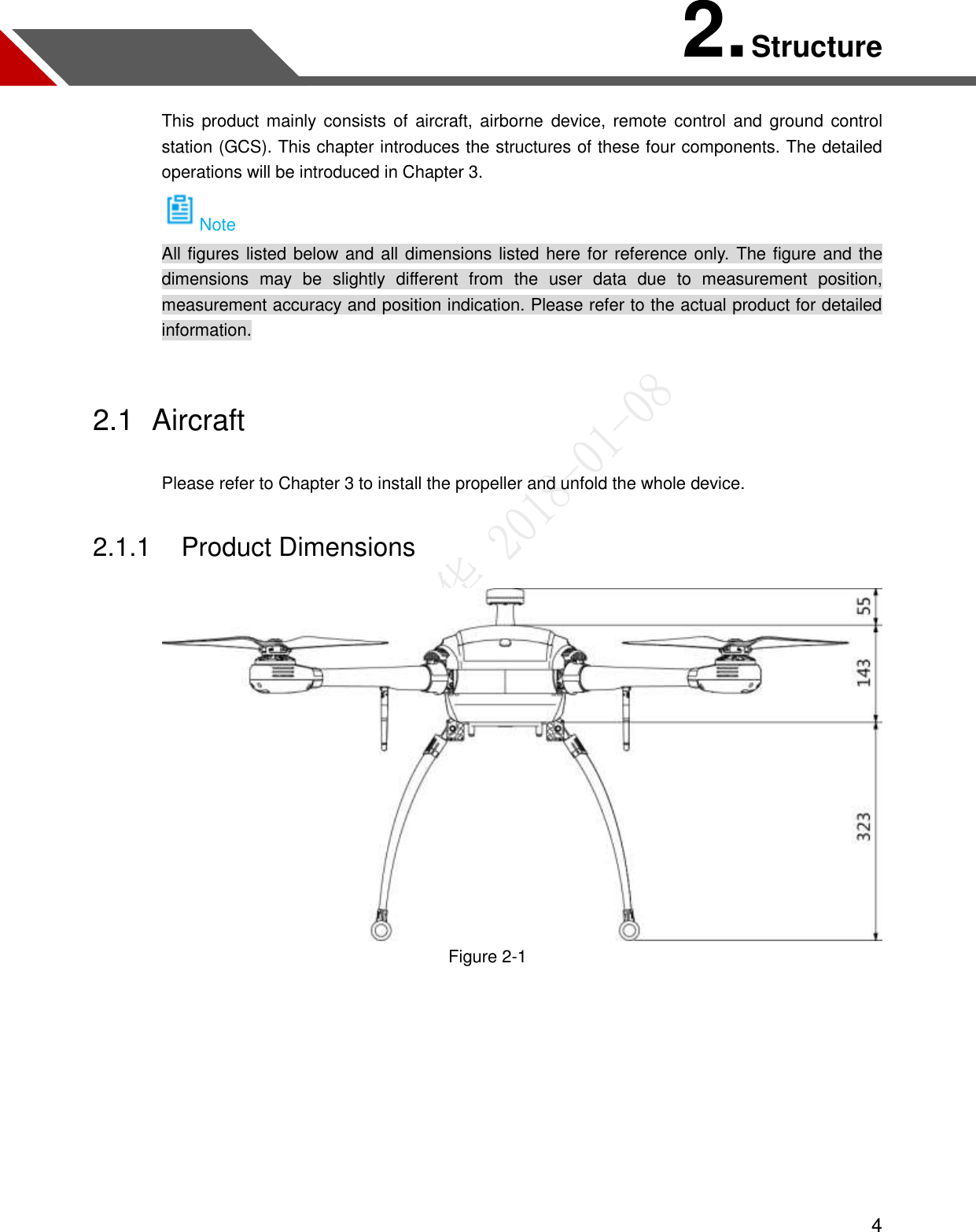  4 2. Structure This product mainly consists of aircraft, airborne  device, remote control and ground  control station (GCS). This chapter introduces the structures of these four components. The detailed operations will be introduced in Chapter 3. Note All figures listed below and all dimensions listed here for reference only.  The figure and the dimensions  may  be  slightly  different  from  the  user  data  due  to  measurement  position, measurement accuracy and position indication. Please refer to the actual product for detailed information. 2.1  Aircraft Please refer to Chapter 3 to install the propeller and unfold the whole device. 2.1.1  Product Dimensions  Figure 2-1  