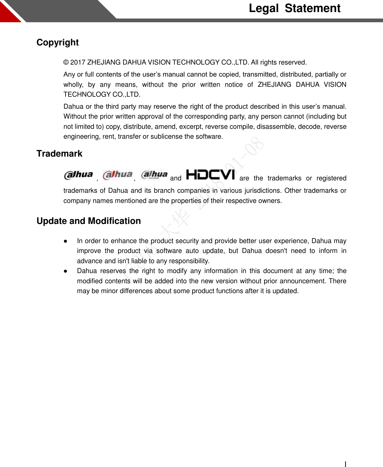  I  Legal  Statement Copyright © 2017 ZHEJIANG DAHUA VISION TECHNOLOGY CO.,LTD. All rights reserved. Any or full contents of the user’s manual cannot be copied, transmitted, distributed, partially or wholly,  by  any  means,  without  the  prior  written  notice  of  ZHEJIANG  DAHUA  VISION TECHNOLOGY CO.,LTD.   Dahua or the third party may reserve the right of the product described in this user’s manual. Without the prior written approval of the corresponding party, any person cannot (including but not limited to) copy, distribute, amend, excerpt, reverse compile, disassemble, decode, reverse engineering, rent, transfer or sublicense the software. Trademark   ,  ,  and    are  the  trademarks  or  registered trademarks of Dahua and its branch companies in various jurisdictions. Other trademarks or company names mentioned are the properties of their respective owners. Update and Modification  In order to enhance the product security and provide better user experience, Dahua may improve  the  product  via  software  auto  update,  but  Dahua  doesn&apos;t  need  to  inform  in advance and isn&apos;t liable to any responsibility.  Dahua  reserves  the  right  to  modify  any  information  in  this  document  at  any  time;  the modified contents will be added into the new version without prior announcement. There may be minor differences about some product functions after it is updated.  