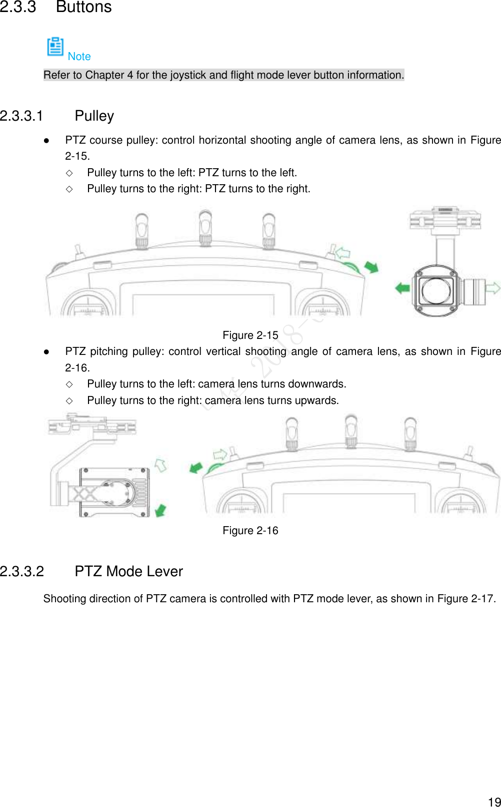  19 2.3.3  Buttons Note Refer to Chapter 4 for the joystick and flight mode lever button information. 2.3.3.1  Pulley  PTZ course pulley: control horizontal shooting angle of camera lens, as shown in Figure 2-15.  Pulley turns to the left: PTZ turns to the left.  Pulley turns to the right: PTZ turns to the right.  Figure 2-15  PTZ pitching pulley: control vertical shooting angle of camera lens, as shown in  Figure 2-16.  Pulley turns to the left: camera lens turns downwards.  Pulley turns to the right: camera lens turns upwards.  Figure 2-16 2.3.3.2  PTZ Mode Lever Shooting direction of PTZ camera is controlled with PTZ mode lever, as shown in Figure 2-17. 