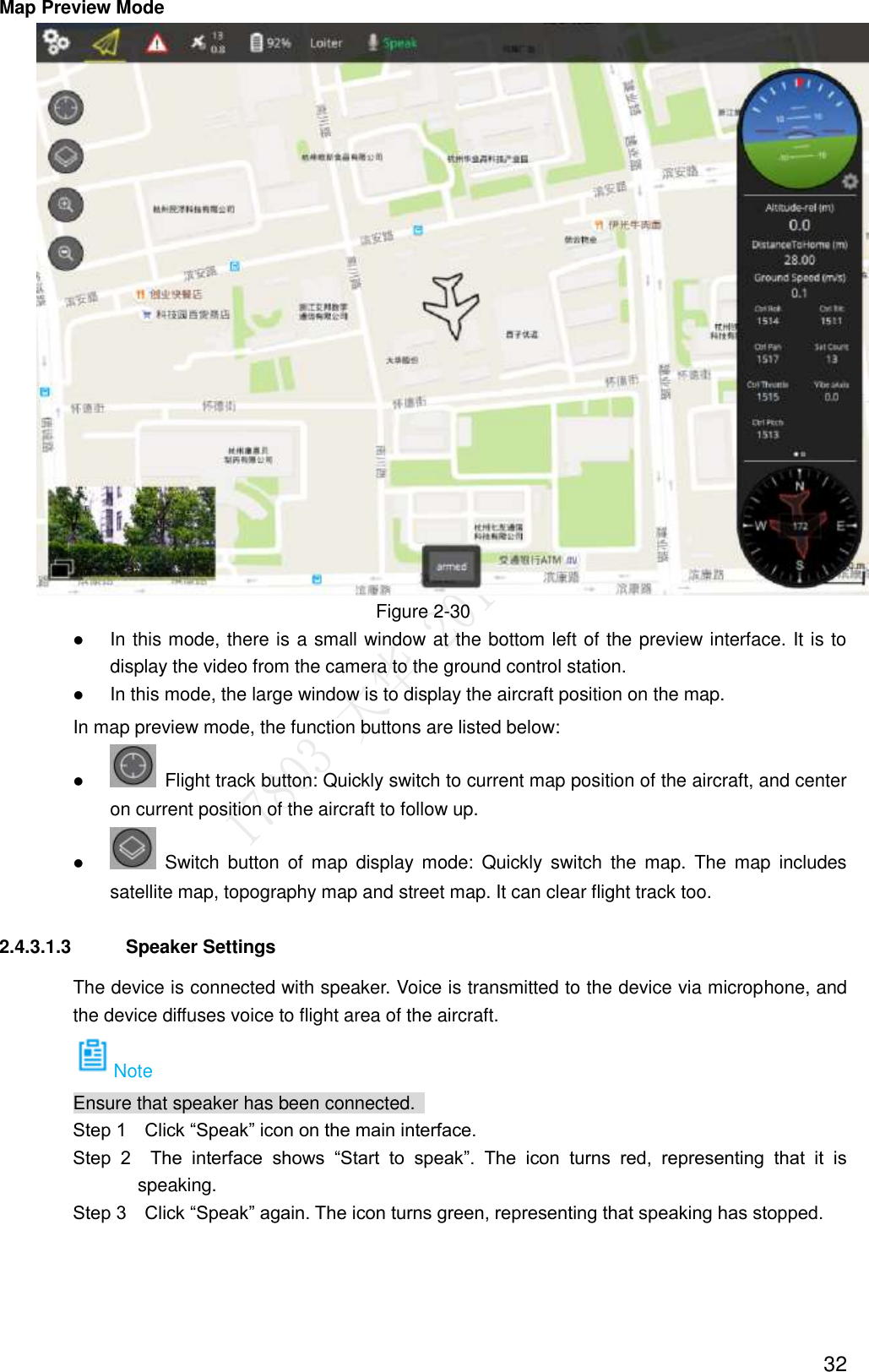  32 Map Preview Mode  Figure 2-30  In this mode, there is a small window at the bottom left of the preview interface. It is to display the video from the camera to the ground control station.    In this mode, the large window is to display the aircraft position on the map. In map preview mode, the function buttons are listed below:    Flight track button: Quickly switch to current map position of the aircraft, and center on current position of the aircraft to follow up.    Switch  button  of  map  display  mode:  Quickly  switch  the  map.  The  map  includes satellite map, topography map and street map. It can clear flight track too. 2.4.3.1.3  Speaker Settings   The device is connected with speaker. Voice is transmitted to the device via microphone, and the device diffuses voice to flight area of the aircraft.   Note Ensure that speaker has been connected.           Step 1    Click “Speak” icon on the main interface.           Step  2    The  interface  shows  “Start  to  speak”.  The  icon  turns  red,  representing  that  it  is speaking.         Step 3    Click “Speak” again. The icon turns green, representing that speaking has stopped. 