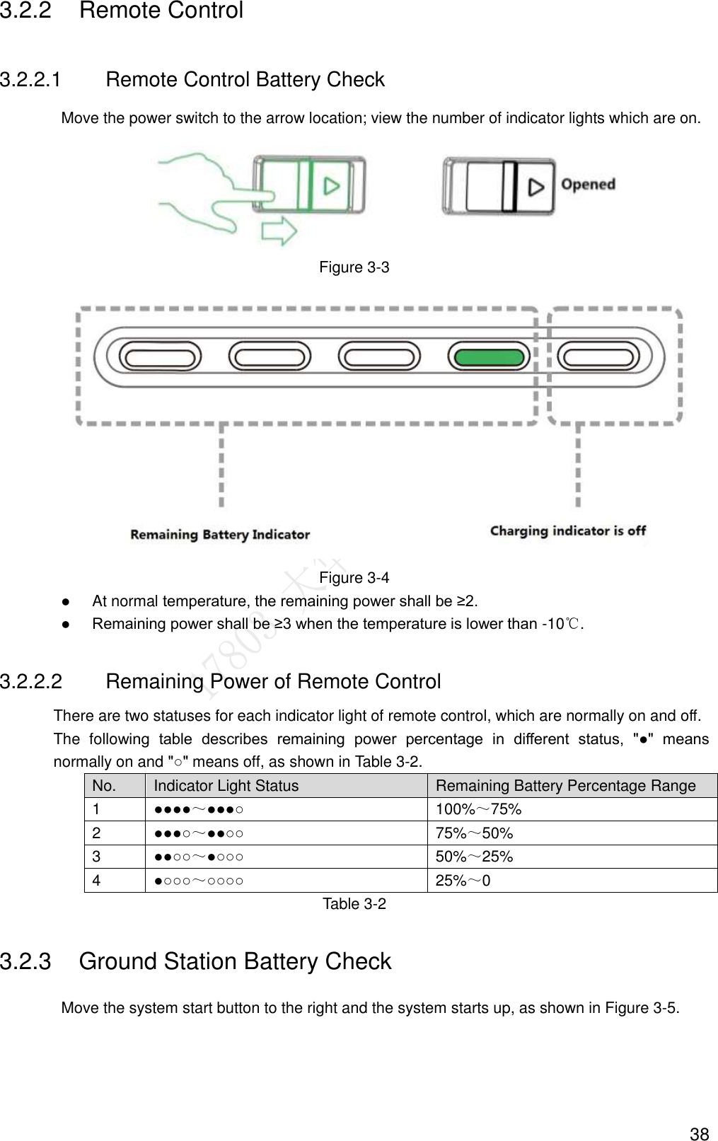  38 3.2.2  Remote Control 3.2.2.1  Remote Control Battery Check Move the power switch to the arrow location; view the number of indicator lights which are on.  Figure 3-3  Figure 3-4  At normal temperature, the remaining power shall be ≥2.  Remaining power shall be ≥3 when the temperature is lower than -10℃. 3.2.2.2  Remaining Power of Remote Control There are two statuses for each indicator light of remote control, which are normally on and off. The  following  table  describes  remaining  power  percentage  in  different  status,  &quot;●&quot;  means normally on and &quot;○&quot; means off, as shown in Table 3-2. No. Indicator Light Status Remaining Battery Percentage Range 1 ●●●●～●●●○ 100%～75% 2 ●●●○～●●○○ 75%～50% 3 ●●○○～●○○○ 50%～25% 4 ●○○○～○○○○ 25%～0 Table 3-2 3.2.3  Ground Station Battery Check Move the system start button to the right and the system starts up, as shown in Figure 3-5. 