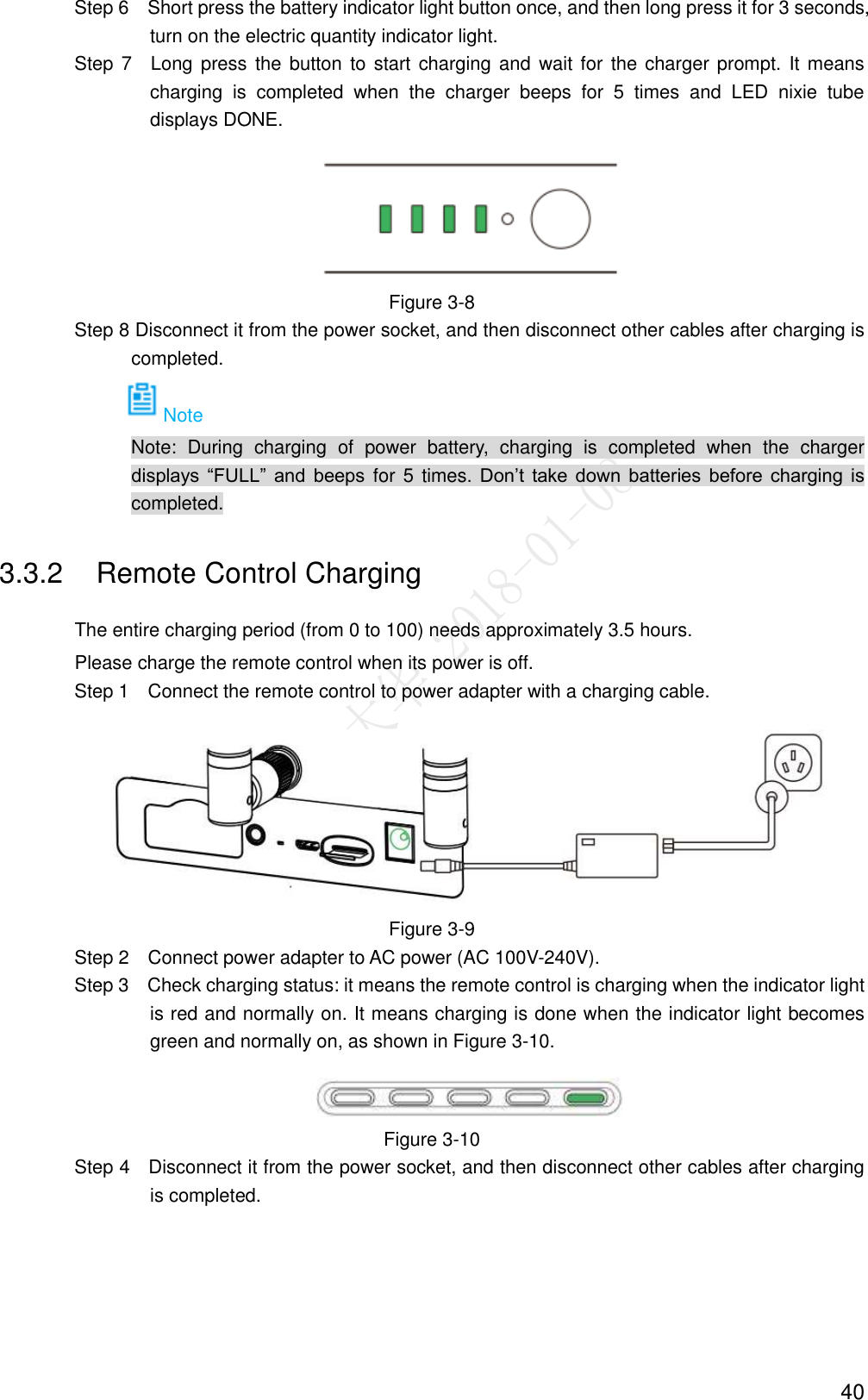  40                 Step 6  Short press the battery indicator light button once, and then long press it for 3 seconds, turn on the electric quantity indicator light.                 Step  7  Long  press the button to start charging and  wait for the charger  prompt.  It means charging  is  completed  when  the  charger  beeps  for  5  times  and  LED  nixie  tube displays DONE.  Figure 3-8                 Step 8 Disconnect it from the power socket, and then disconnect other cables after charging is completed. Note                             Note:  During  charging  of  power  battery,  charging  is  completed  when  the  charger displays  “FULL”  and  beeps  for  5  times.  Don’t  take  down  batteries  before  charging  is completed. 3.3.2  Remote Control Charging The entire charging period (from 0 to 100) needs approximately 3.5 hours. Please charge the remote control when its power is off.                 Step 1    Connect the remote control to power adapter with a charging cable.  Figure 3-9                 Step 2  Connect power adapter to AC power (AC 100V-240V).                 Step 3  Check charging status: it means the remote control is charging when the indicator light is red and normally on. It means charging is done when the indicator light becomes green and normally on, as shown in Figure 3-10.  Figure 3-10                 Step 4  Disconnect it from the power socket, and then disconnect other cables after charging is completed. 