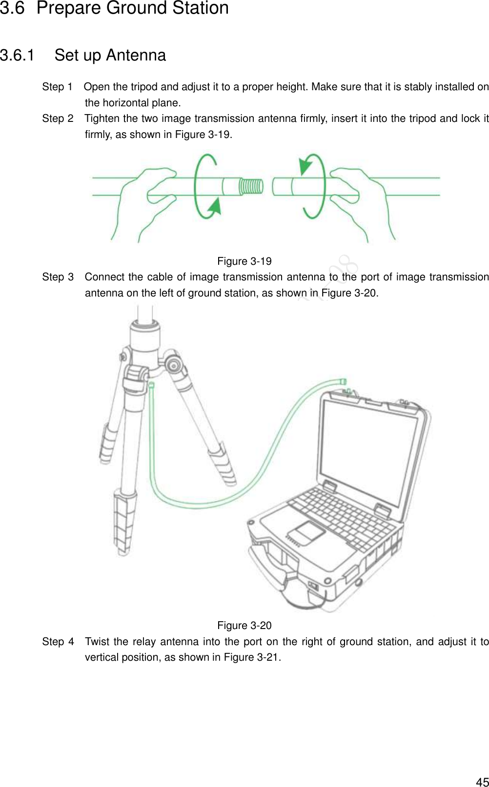  45 3.6  Prepare Ground Station 3.6.1  Set up Antenna                 Step 1    Open the tripod and adjust it to a proper height. Make sure that it is stably installed on the horizontal plane.                 Step 2  Tighten the two image transmission antenna firmly, insert it into the tripod and lock it firmly, as shown in Figure 3-19.  Figure 3-19                 Step 3    Connect the cable of image transmission antenna to the port of image transmission antenna on the left of ground station, as shown in Figure 3-20.  Figure 3-20                 Step 4    Twist the relay antenna into the port on the right of ground station, and adjust it to vertical position, as shown in Figure 3-21. 