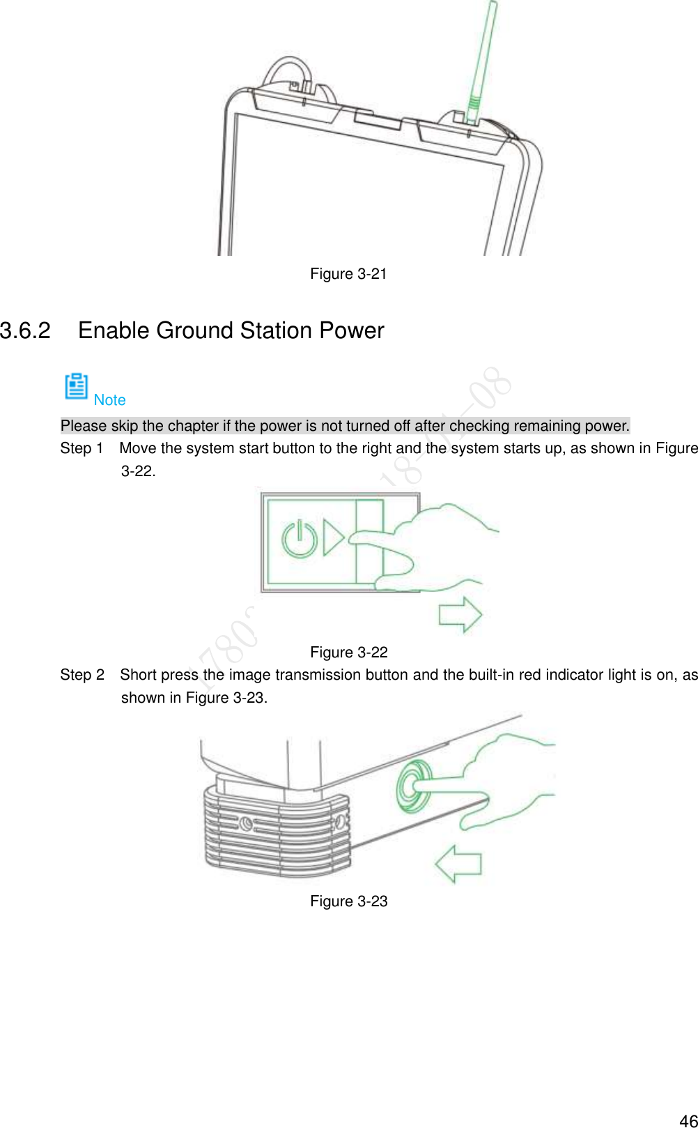  46  Figure 3-21 3.6.2  Enable Ground Station Power Note Please skip the chapter if the power is not turned off after checking remaining power.                 Step 1    Move the system start button to the right and the system starts up, as shown in Figure 3-22.  Figure 3-22                 Step 2    Short press the image transmission button and the built-in red indicator light is on, as shown in Figure 3-23.  Figure 3-23 