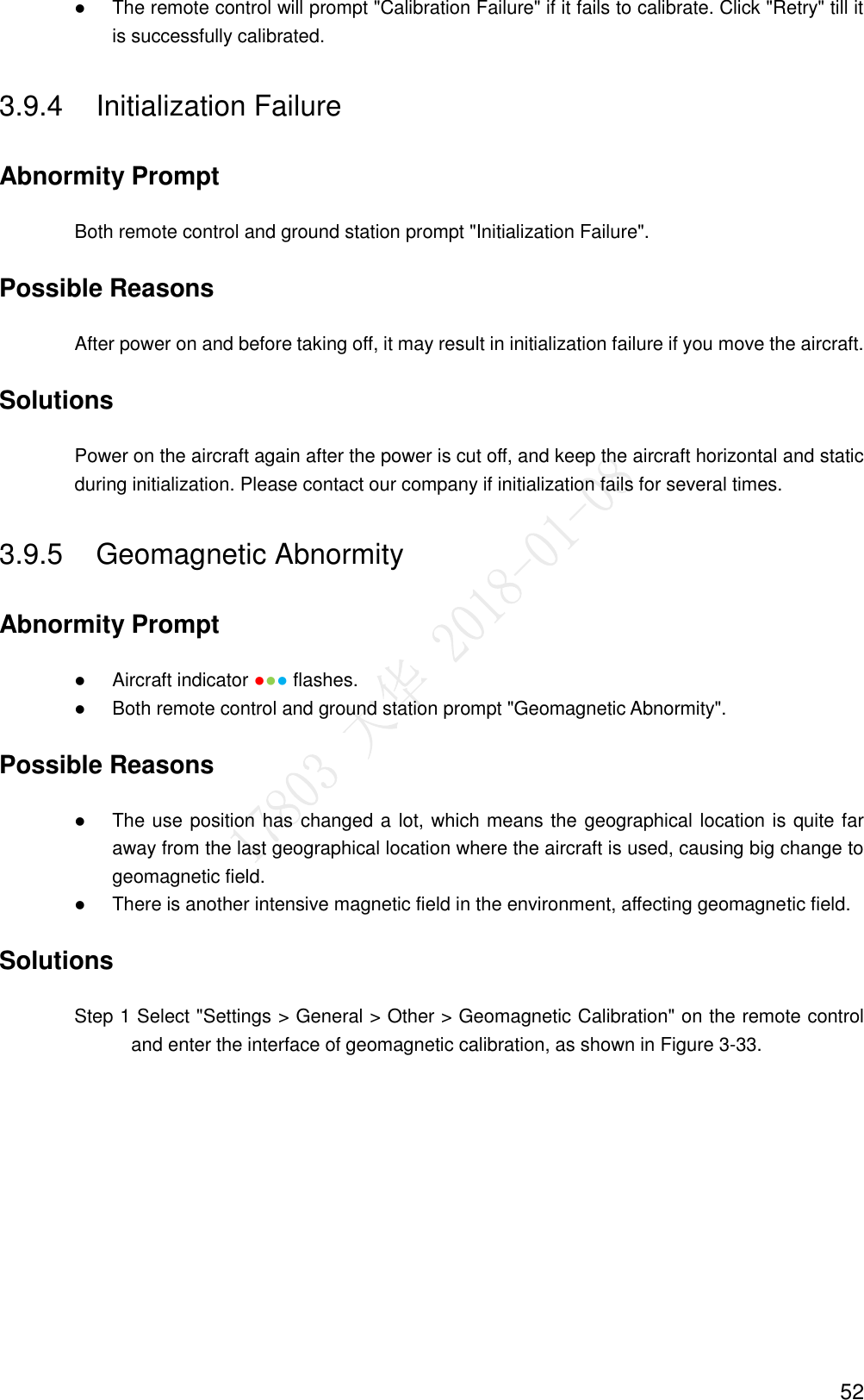  52  The remote control will prompt &quot;Calibration Failure&quot; if it fails to calibrate. Click &quot;Retry&quot; till it is successfully calibrated. 3.9.4  Initialization Failure Abnormity Prompt Both remote control and ground station prompt &quot;Initialization Failure&quot;. Possible Reasons After power on and before taking off, it may result in initialization failure if you move the aircraft. Solutions Power on the aircraft again after the power is cut off, and keep the aircraft horizontal and static during initialization. Please contact our company if initialization fails for several times. 3.9.5  Geomagnetic Abnormity Abnormity Prompt  Aircraft indicator ●●● flashes.  Both remote control and ground station prompt &quot;Geomagnetic Abnormity&quot;. Possible Reasons  The use position has changed a lot, which means the geographical location is quite far away from the last geographical location where the aircraft is used, causing big change to geomagnetic field.  There is another intensive magnetic field in the environment, affecting geomagnetic field. Solutions                 Step 1 Select &quot;Settings &gt; General &gt; Other &gt; Geomagnetic Calibration&quot; on the remote control and enter the interface of geomagnetic calibration, as shown in Figure 3-33. 