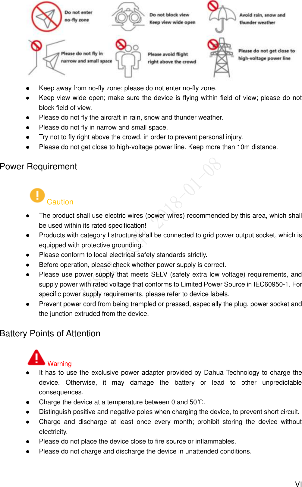  VI   Keep away from no-fly zone; please do not enter no-fly zone.  Keep view wide open; make sure the device is flying within field of view; please do not block field of view.  Please do not fly the aircraft in rain, snow and thunder weather.  Please do not fly in narrow and small space.  Try not to fly right above the crowd, in order to prevent personal injury.  Please do not get close to high-voltage power line. Keep more than 10m distance.   Power Requirement Caution  The product shall use electric wires (power wires) recommended by this area, which shall be used within its rated specification!  Products with category I structure shall be connected to grid power output socket, which is equipped with protective grounding.  Please conform to local electrical safety standards strictly.    Before operation, please check whether power supply is correct.  Please use power supply that meets SELV (safety extra low voltage) requirements, and supply power with rated voltage that conforms to Limited Power Source in IEC60950-1. For specific power supply requirements, please refer to device labels.  Prevent power cord from being trampled or pressed, especially the plug, power socket and the junction extruded from the device. Battery Points of Attention Warning  It has to use the exclusive power adapter provided by Dahua Technology to charge the device.  Otherwise,  it  may  damage  the  battery  or  lead  to  other  unpredictable consequences.  Charge the device at a temperature between 0 and 50℃.  Distinguish positive and negative poles when charging the device, to prevent short circuit.  Charge  and  discharge  at  least  once  every  month;  prohibit  storing  the  device  without electricity.  Please do not place the device close to fire source or inflammables.  Please do not charge and discharge the device in unattended conditions. 