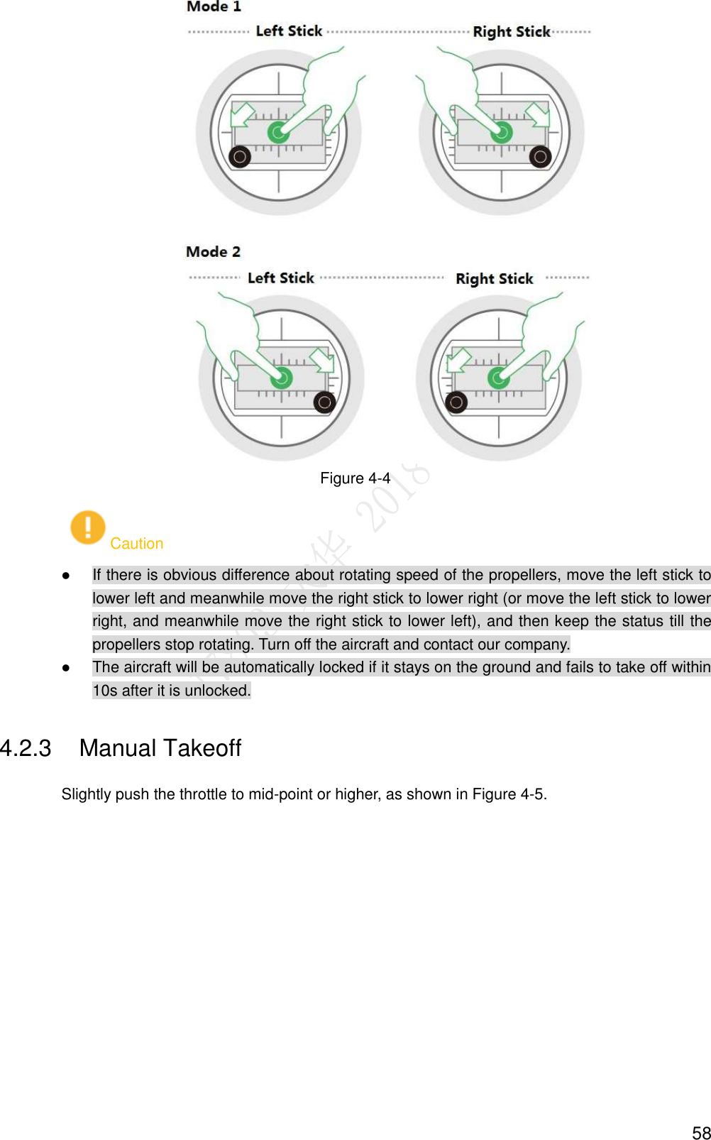  58  Figure 4-4 Caution  If there is obvious difference about rotating speed of the propellers, move the left stick to lower left and meanwhile move the right stick to lower right (or move the left stick to lower right, and meanwhile move the right stick to lower left), and then keep the status till the propellers stop rotating. Turn off the aircraft and contact our company.  The aircraft will be automatically locked if it stays on the ground and fails to take off within 10s after it is unlocked. 4.2.3  Manual Takeoff Slightly push the throttle to mid-point or higher, as shown in Figure 4-5. 