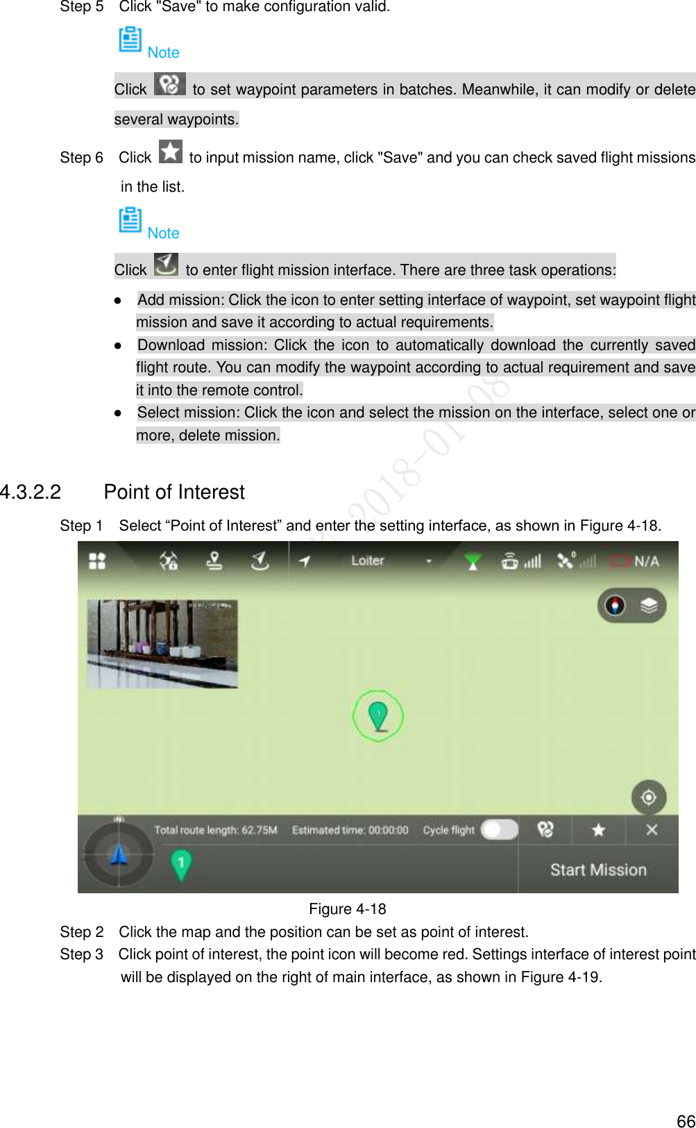  66                 Step 5  Click &quot;Save&quot; to make configuration valid. Note Click    to set waypoint parameters in batches. Meanwhile, it can modify or delete several waypoints.                 Step 6  Click    to input mission name, click &quot;Save&quot; and you can check saved flight missions in the list. Note Click    to enter flight mission interface. There are three task operations:                ●    Add mission: Click the icon to enter setting interface of waypoint, set waypoint flight mission and save it according to actual requirements. ●    Download mission: Click  the  icon  to  automatically download the  currently saved flight route. You can modify the waypoint according to actual requirement and save it into the remote control. ●    Select mission: Click the icon and select the mission on the interface, select one or more, delete mission. 4.3.2.2  Point of Interest                 Step 1    Select “Point of Interest” and enter the setting interface, as shown in Figure 4-18.  Figure 4-18                 Step 2    Click the map and the position can be set as point of interest.                 Step 3    Click point of interest, the point icon will become red. Settings interface of interest point will be displayed on the right of main interface, as shown in Figure 4-19. 