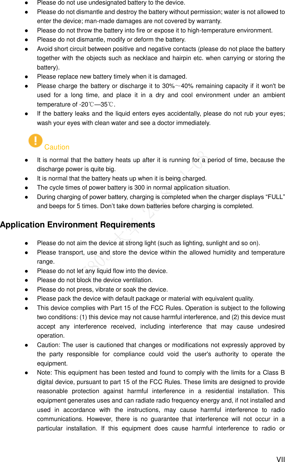  VII  Please do not use undesignated battery to the device.  Please do not dismantle and destroy the battery without permission; water is not allowed to enter the device; man-made damages are not covered by warranty.  Please do not throw the battery into fire or expose it to high-temperature environment.  Please do not dismantle, modify or deform the battery.  Avoid short circuit between positive and negative contacts (please do not place the battery together with the objects such as necklace and hairpin etc. when carrying or storing the battery).  Please replace new battery timely when it is damaged.  Please charge the battery or discharge it to 30%～40% remaining capacity if it won&apos;t be used  for  a  long  time,  and  place  it  in  a  dry  and  cool  environment  under  an  ambient temperature of -20℃—35℃.  If the battery leaks and the liquid enters eyes accidentally, please do not rub your eyes; wash your eyes with clean water and see a doctor immediately. Caution  It is normal that the battery heats up after it is running for a period of time, because the discharge power is quite big.  It is normal that the battery heats up when it is being charged.  The cycle times of power battery is 300 in normal application situation.  During charging of power battery, charging is completed when the charger displays “FULL” and beeps for 5 times. Don’t take down batteries before charging is completed.   Application Environment Requirements  Please do not aim the device at strong light (such as lighting, sunlight and so on).  Please transport, use and store the device within the allowed humidity and temperature range.  Please do not let any liquid flow into the device.  Please do not block the device ventilation.  Please do not press, vibrate or soak the device.  Please pack the device with default package or material with equivalent quality.  This device complies with Part 15 of the FCC Rules. Operation is subject to the following two conditions: (1) this device may not cause harmful interference, and (2) this device must accept  any  interference  received,  including  interference  that  may  cause  undesired operation.    Caution: The user is cautioned that changes or modifications not expressly approved by the  party  responsible  for  compliance  could  void  the  user&apos;s  authority  to  operate  the equipment.    Note: This equipment has been tested and found to comply with the limits for a Class B digital device, pursuant to part 15 of the FCC Rules. These limits are designed to provide reasonable  protection  against  harmful  interference  in  a  residential  installation.  This equipment generates uses and can radiate radio frequency energy and, if not installed and used  in  accordance  with  the  instructions,  may  cause  harmful  interference  to  radio communications.  However,  there  is  no  guarantee  that  interference  will  not  occur  in  a particular  installation.  If  this  equipment  does  cause  harmful  interference  to  radio  or 