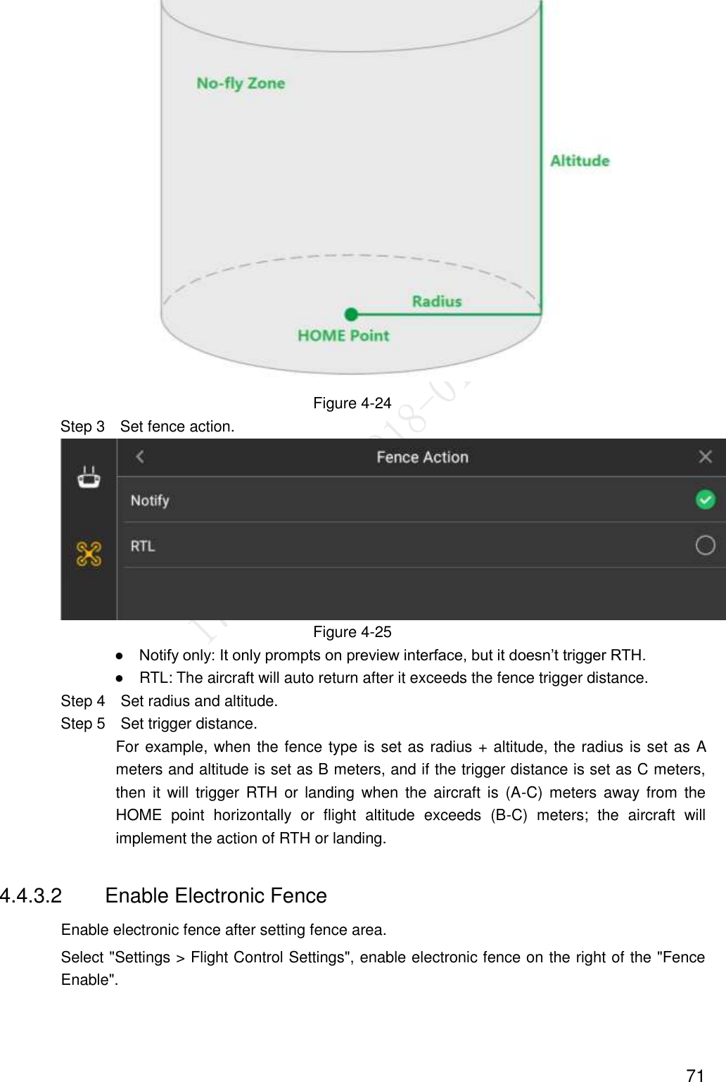  71  Figure 4-24 Step 3  Set fence action.  Figure 4-25                ●    Notify only: It only prompts on preview interface, but it doesn’t trigger RTH.                ●    RTL: The aircraft will auto return after it exceeds the fence trigger distance.                 Step 4  Set radius and altitude.                 Step 5  Set trigger distance. For example, when the fence type is set as radius + altitude, the radius is set as A meters and altitude is set as B meters, and if the trigger distance is set as C meters, then  it  will  trigger  RTH  or  landing  when  the  aircraft  is  (A-C)  meters  away from  the HOME  point  horizontally  or  flight  altitude  exceeds  (B-C)  meters;  the  aircraft  will implement the action of RTH or landing. 4.4.3.2  Enable Electronic Fence Enable electronic fence after setting fence area.   Select &quot;Settings &gt; Flight Control Settings&quot;, enable electronic fence on the right of the &quot;Fence Enable&quot;. 