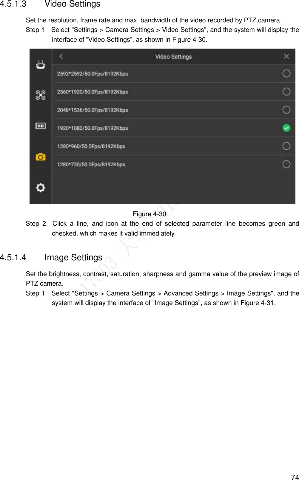  74 4.5.1.3  Video Settings Set the resolution, frame rate and max. bandwidth of the video recorded by PTZ camera.                 Step 1    Select &quot;Settings &gt; Camera Settings &gt; Video Settings&quot;, and the system will display the interface of “Video Settings”, as shown in Figure 4-30.  Figure 4-30                 Step  2    Click  a  line,  and  icon  at  the  end  of  selected  parameter  line  becomes  green  and checked, which makes it valid immediately. 4.5.1.4  Image Settings Set the brightness, contrast, saturation, sharpness and gamma value of the preview image of PTZ camera.                 Step 1    Select &quot;Settings &gt; Camera Settings &gt; Advanced Settings &gt; Image Settings&quot;, and the system will display the interface of &quot;Image Settings&quot;, as shown in Figure 4-31. 