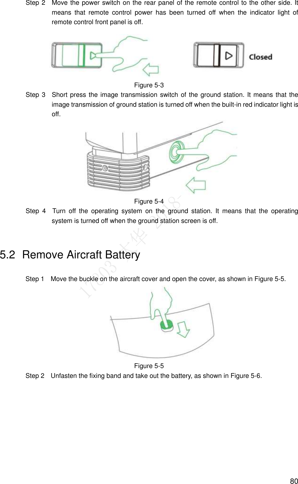  80                 Step 2    Move the power switch on the rear panel of the remote control to the other side. It means  that  remote  control  power  has  been  turned  off  when  the  indicator  light  of remote control front panel is off.  Figure 5-3                 Step 3  Short press the image transmission switch of the ground station. It means that the image transmission of ground station is turned off when the built-in red indicator light is off.  Figure 5-4                 Step  4  Turn  off  the  operating  system  on  the  ground  station.  It  means  that  the  operating system is turned off when the ground station screen is off. 5.2  Remove Aircraft Battery Step 1    Move the buckle on the aircraft cover and open the cover, as shown in Figure 5-5.  Figure 5-5 Step 2    Unfasten the fixing band and take out the battery, as shown in Figure 5-6. 