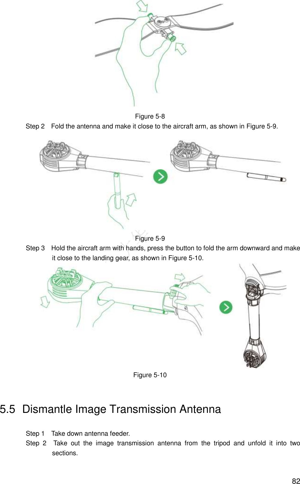  82  Figure 5-8 Step 2    Fold the antenna and make it close to the aircraft arm, as shown in Figure 5-9.  Figure 5-9                 Step 3    Hold the aircraft arm with hands, press the button to fold the arm downward and make it close to the landing gear, as shown in Figure 5-10.  Figure 5-10 5.5  Dismantle Image Transmission Antenna                 Step 1    Take down antenna feeder.                 Step  2    Take  out  the  image  transmission  antenna  from  the  tripod  and  unfold  it  into  two sections. 