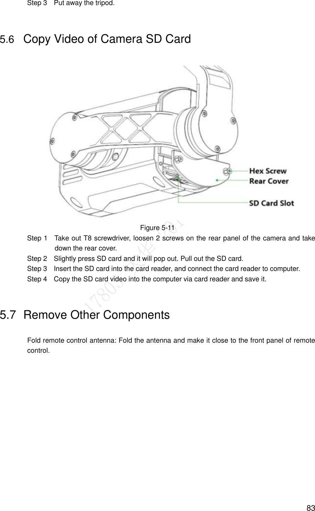  83                 Step 3    Put away the tripod. 5.6 Copy Video of Camera SD Card    Figure 5-11                 Step 1    Take out T8 screwdriver, loosen 2 screws on the rear panel of the camera and take down the rear cover.                 Step 2    Slightly press SD card and it will pop out. Pull out the SD card.                 Step 3    Insert the SD card into the card reader, and connect the card reader to computer.                 Step 4    Copy the SD card video into the computer via card reader and save it. 5.7  Remove Other Components Fold remote control antenna: Fold the antenna and make it close to the front panel of remote control. 