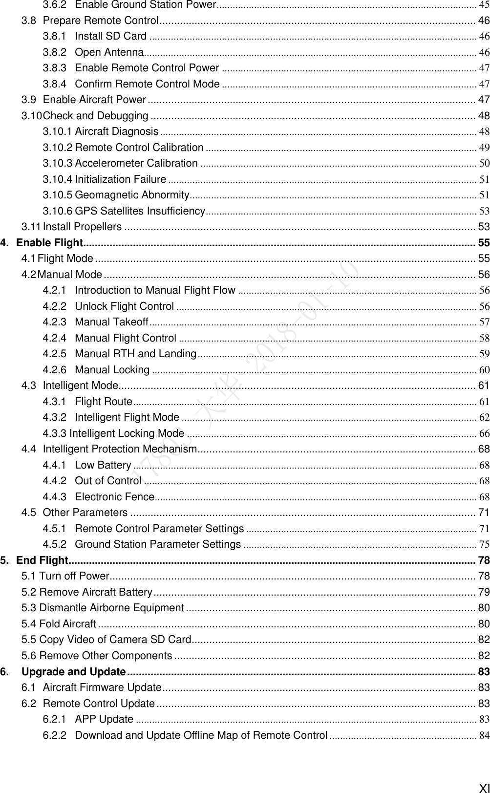    XI 3.6.2 Enable Ground Station Power ................................................................................................. 45 3.8  Prepare Remote Control ............................................................................................................ 46 3.8.1 Install SD Card .......................................................................................................................... 46 3.8.2 Open Antenna ............................................................................................................................ 46 3.8.3 Enable Remote Control Power ............................................................................................... 47 3.8.4 Confirm Remote Control Mode ............................................................................................... 47 3.9  Enable Aircraft Power ................................................................................................................ 47 3.10 Check and Debugging ............................................................................................................... 48 3.10.1 Aircraft Diagnosis ...................................................................................................................... 48 3.10.2 Remote Control Calibration ..................................................................................................... 49 3.10.3 Accelerometer Calibration ....................................................................................................... 50 3.10.4 Initialization Failure ................................................................................................................... 51 3.10.5 Geomagnetic Abnormity........................................................................................................... 51 3.10.6 GPS Satellites Insufficiency ..................................................................................................... 53 3.11 Install Propellers ........................................................................................................................ 53 4. Enable Flight...................................................................................................................................... 55 4.1 Flight Mode .................................................................................................................................. 55 4.2 Manual Mode ............................................................................................................................... 56 4.2.1 Introduction to Manual Flight Flow ......................................................................................... 56 4.2.2 Unlock Flight Control ................................................................................................................ 56 4.2.3 Manual Takeoff .......................................................................................................................... 57 4.2.4 Manual Flight Control ............................................................................................................... 58 4.2.5 Manual RTH and Landing ........................................................................................................ 59 4.2.6 Manual Locking ......................................................................................................................... 60 4.3  Intelligent Mode.......................................................................................................................... 61 4.3.1 Flight Route ................................................................................................................................ 61 4.3.2 Intelligent Flight Mode .............................................................................................................. 62 4.3.3 Intelligent Locking Mode ............................................................................................................ 66 4.4  Intelligent Protection Mechanism ............................................................................................... 68 4.4.1 Low Battery ................................................................................................................................ 68 4.4.2 Out of Control ............................................................................................................................ 68 4.4.3 Electronic Fence ........................................................................................................................ 68 4.5  Other Parameters ...................................................................................................................... 71 4.5.1 Remote Control Parameter Settings ...................................................................................... 71 4.5.2 Ground Station Parameter Settings ....................................................................................... 75 5. End Flight ........................................................................................................................................... 78 5.1 Turn off Power ............................................................................................................................. 78 5.2 Remove Aircraft Battery .............................................................................................................. 79 5.3 Dismantle Airborne Equipment ................................................................................................... 80 5.4 Fold Aircraft ................................................................................................................................. 80 5.5 Copy Video of Camera SD Card ................................................................................................. 82 5.6 Remove Other Components ....................................................................................................... 82 6. Upgrade and Update ....................................................................................................................... 83 6.1  Aircraft Firmware Update ........................................................................................................... 83 6.2  Remote Control Update ............................................................................................................. 83 6.2.1 APP Update ............................................................................................................................... 83 6.2.2 Download and Update Offline Map of Remote Control ....................................................... 84 
