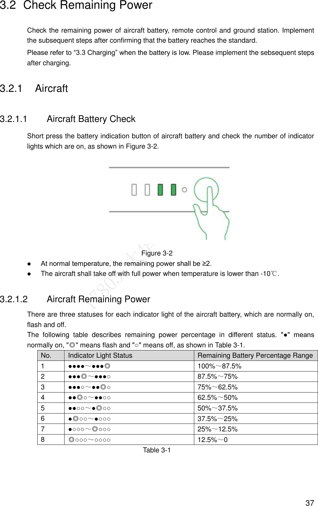  37 3.2  Check Remaining Power Check the remaining power of aircraft battery, remote control and ground station. Implement the subsequent steps after confirming that the battery reaches the standard. Please refer to “3.3 Charging” when the battery is low. Please implement the sebsequent steps after charging. 3.2.1  Aircraft   3.2.1.1  Aircraft Battery Check Short press the battery indication button of aircraft battery and check the number of indicator lights which are on, as shown in Figure 3-2.  Figure 3-2  At normal temperature, the remaining power shall be ≥2.  The aircraft shall take off with full power when temperature is lower than -10℃. 3.2.1.2  Aircraft Remaining Power There are three statuses for each indicator light of the aircraft battery, which are normally on, flash and off. The  following  table  describes  remaining  power  percentage  in  different  status.  &quot;●&quot;  means normally on, &quot;◎&quot; means flash and &quot;○&quot; means off, as shown in Table 3-1. No. Indicator Light Status Remaining Battery Percentage Range 1 ●●●●～●●●◎ 100%～87.5% 2 ●●●◎～●●●○ 87.5%～75% 3 ●●●○～●●◎○ 75%～62.5% 4 ●●◎○～●●○○ 62.5%～50% 5 ●●○○～●◎○○ 50%～37.5% 6 ●◎○○～●○○○ 37.5%～25% 7 ●○○○～◎○○○ 25%～12.5% 8 ◎○○○～○○○○ 12.5%～0 Table 3-1 